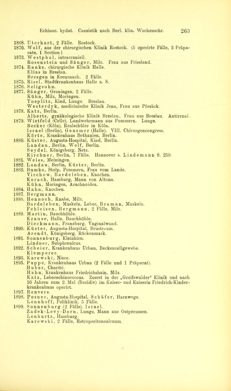 1868. Uterhart, 2 Fälle. Rostock. 1870. Wolf, aus der chirurgischen Klinik Rostock. (5 operirte Fälle, 8 Präpa- rate, 1 Section) 1873. Westphal, intracraniell. Rosenstein und Sänger, Milz. Frau aus Friesland. 1874. Ranke, chirurgische Klinik Halle. Elias in Breslau. Bresgen in Kreuznach. 2 Fälle. 1875. Risel, Stadtkrankenhaus Halle a. S. 1876. Seligsohn. 1877. Sänger, Groningen, 2 Fälle. Kühn, Milz, Moringen. Toeplitz, Kind, Lunge. Breslau. Westerdyk, medicinische Klinik Jena, Frau aus Pössäck. 1878. Katz, Berlin. Alberts, gynäkologische Klinik Breslau, Frau aus Breslau. Antirenal. 1879. Wietfeld (Celle), Landwehrmann aus Pommern. Lunge. Becker (Köln), Realschüler in Köln. Israel (Berlin), Genzmer (Halle). VIII. Chirurgencongress. Körte, Krankenhaus Bethanien, Berlin. 1880. Küster, Augusta-Hospital, Kind, Berlin. Landau, Berlin, Wolf, Berlin. Seydel, Königsberg, Netz. Kirchner, Berlin, 7 Fälle. Hannover s. Lindemann S. 259- 1881. Weiss, Meiningen. 1882. Landau, Berlin, Küster, Berlin. 1888. Bumke, Stolp, Pommern, Frau vom Lande. Yirchow, Bardeleben, Knochen. Ko rach, Hamburg, Mann von Altona. Kühn, Moringen, Arachnoidea. 1884. Hahn, Knochen. 1887. Bergmann. 1888. Hennoch, Knabe, Milz. Bardeleben, Muskeln, Leber, Br am an, Muskeln. Fehleisen, Bergmann, 2 Fälle, Milz. 1889. Martin, Bauchhöhle. Krause, Halle, Bauchhöhle. Dieckmann, Franzburg, Vaginalwand. 1890. Küster, Augusta-Hospital, Brustraum. Arendt, Königsberg, Rückenmark. 1891. Sonnenburg, Kleinhirn. Lindner, Subphrenicus. 1892. Sch ei er, Krankenhaus Urban, Beckenzellgewebe. Klemperer. 1893. Karewski, Niere. 1895. Puppe, Krankenhaus Urban (2 Fälle und 1 Präparat). Huber, Charite. Hahn, Krankenhaus Friedrichshain, Milz. Katz, Leberechinococcus. Zuerst in der „ Greifs walder“ Klinik und nach 10 Jahren zum 2. Mal (Recidiv) im Kaiser- und Kaiserin Friedrich-Kinder- krankenhaus operirt. 1897. Renvers. 1898. Posner, Augusta-Hospital, Schäfer, Harnwege. Lennhoff, Poliklinik, 5 Fälle. 1899. Sonnenburg (2 Fälle), Israel. Zadek-Levy-Dorn, Lunge, Mann aus Ostpreussen. Lenhartz, Hamburg. Karewski, 2 Fälle, Retroperitonealraum.