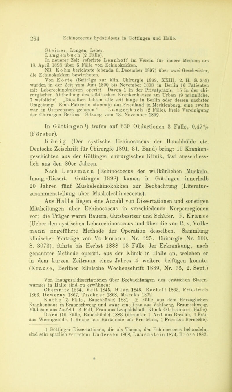 Steiner. Lungen, Leber. Langenbuch (2 Fälle). In neuerer Zeit referirte Lennhoff im Verein für innere Medicin an> 18. April 1898 über 6 Fälle von Echinokokken. NB. Kohn berichtete (ebenda 6. December 1897) über zwei Geschwister, die Echinokokken bewirtheten. Von Körte (Beiträge zur klin. Chirurgie 1899, XXIII, 2. H. S. 253) wurden in der Zeit vom Juni 1890 bis November 1898 in Berlin 16 Patienten mit Leberechinokokken operirt. Davon 1 in der Privatpraxis, 15 in der chi- rurgischen Abtheilung des städtischen Krankenhauses am Urban (9 männliche, 7 weibliche). „Dieselben lebten alle seit lange in Berlin oder dessen nächster Umgebung. Eine Patientin stammte aus Friedland in Mecklenburg, eine zweite war in Ostpreussen geboren.“ — Langenbuch (2 Fälle), Freie Vereinigung der Chirurgen Berlins. Sitzung vom 13. November 1899. In Göttingen1) trafen auf 639 Obductionen 3 Fälle, 0,47°/o (Förster). König (Der cystische Echinococcus der Bauchhöhle etc. Deutsche Zeischrift für Chirurgie 1891, 31. Band) bringt 19 Kranken- geschichten aus der Göttinger chirurgischen Klinik, fast ausschliess- lich aus den 80er Jahren. Nach Leusmann (Echinococcus der willkürlichen Muskeln. Inaug.-Dissert. Göttingen 1898) kamen in Göttingen innerhalb 20 Jahren fünf Muskelechinokokken zur Beobachtung (Literatur- zusammenstellung über Muskelechinococcus). Aus Halle liegen eine Anzahl von Dissertationen und sonstigen Mittheilungen über Echinococcus in verschiedenen Körperregionen vor; die Träger waren Bauern, Gutsbesitzer und Schäfer. F. Krause (Ueber den cystischen Leberechinococcus und über die von R. v. Volk- mann eingeführte Methode der Operation desselben. Sammlung klinischer Vorträge von Volk mann, Nr. 325, Chirurgie Nr. 100, S. 3073), führte bis Herbst 1888 13 Fälle der Erkrankung, nach genannter Methode operirt, aus der Klinik in Halle an, welchen er in dem kurzen Zeitraum eines Jahres 4 weitere beifügen konnte. (Krause, Berliner klinische Wochenschrift 1889, Nr. 35, 2. Sept.) Von Inauguraldissertationen über Beobachtungen des cystischen Blasen- wurmes in Halle sind zu erwähnen: Chemnitz 1834, Veit 1845, Haun 1846, Rochell 1863, Friedrich 1866, Dewerny 1867, Tischner 1868, Mareks 1872. Kuthe (3 Fälle, Bauchhöhle) 1881. (2 Fälle aus dem Herzoglichen Krankenhaus in Braunschweig und zwar eine Frau aus Vahlberg, Braunschweig, Mädchen aus Astfeld. 3. Fall, Frau aus Leopoldshall, Klinik Olshausen, Halle). Dorn (10 Fälle, Bauchhöhle) 1883 (darunter 1 Arzt aus Breslau, 1 Frau aus Wernigerode, 1 Knabe aus Harkerode bei Ernsleben, 1 Frau aus Bernecke). *) Göttinger Dissertationen, die als Thema, den Echinococcus behandeln, sind sehr spärlich vertreten: Lüdersen 1808, Lauenstein 1874, Bröse 1882.