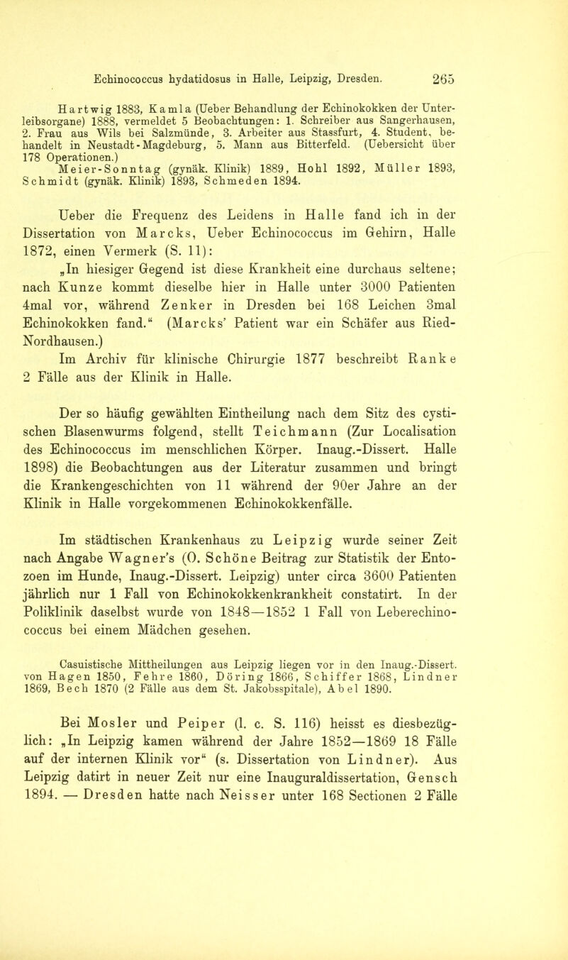 Hartwig 1883, Kamla (Ueber Behandlung der Echinokokken der Unter- leibsorgane) 1888, vermeldet 5 Beobachtungen: 1. Schreiber aus Sangerhausen, 2. Frau aus Wils bei Salzmünde, 8. Arbeiter aus Stassfurt, 4. Student, be- handelt in Neustadt-Magdeburg, 5. Mann aus Bitterfeld. (Uebersicht über 178 Operationen.) Meier-Sonntag (gynäk. Klinik) 1889, Hohl 1892, Müller 1893, Schmidt (gynäk. Klinik) 1893, Schmeden 1894. Ueber die Frequenz des Leidens in Halle fand ich in der Dissertation von Mareks, Ueber Echinococcus im Gehirn, Halle 1872, einen Vermerk (S. 11): „In hiesiger Gegend ist diese Krankheit eine durchaus seltene; nach Kunze kommt dieselbe hier in Halle unter 3000 Patienten 4mal vor, während Zenker in Dresden bei 168 Leichen 3mal Echinokokken fand.“ (Mareks’ Patient war ein Schäfer aus Ried- Nordhausen.) Im Archiv für klinische Chirurgie 1877 beschreibt Ranke 2 Fälle aus der Klinik in Halle. Der so häufig gewählten Eintheilung nach dem Sitz des cysti- schen Blasenwurms folgend, stellt Teichmann (Zur Localisation des Echinococcus im menschlichen Körper. Inaug.-Dissert. Halle 1898) die Beobachtungen aus der Literatur zusammen und bringt die Krankengeschichten von 11 während der 90er Jahre an der Klinik in Halle vorgekommenen Echinokokkenfälle. Im städtischen Krankenhaus zu Leipzig wurde seiner Zeit nach Angabe Wagner’s (0. Schöne Beitrag zur Statistik der Ento- zoen im Hunde, Inaug.-Dissert. Leipzig) unter circa 3600 Patienten jährlich nur 1 Fall von Echinokokkenkrankheit constatirt. In der Poliklinik daselbst wurde von 1848—1852 1 Fall von Leberechino- coccus bei einem Mädchen gesehen. Casuistische Mittheilungen aus Leipzig liegen vor in den Inaug.-Dissert. von Hagen 1850, Fehre 1860, Döring 1866, Schiffer 1868, Lindner 1869, Bech 1870 (2 Fälle aus dem St. Jakobsspitale), Abel 1890. Bei Mosler und Peiper (1. c. S. 116) heisst es diesbezüg- lich: „In Leipzig kamen während der Jahre 1852—1869 18 Fälle auf der internen Klinik vor“ (s. Dissertation von Lindner). Aus Leipzig datirt in neuer Zeit nur eine Inauguraldissertation, Gensch 1894. — Dresden hatte nach Neisser unter 168 Sectionen 2 Fälle