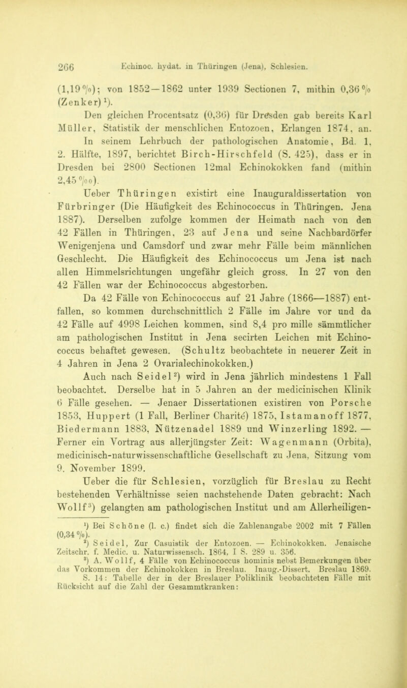 (1,19 °/o); von 1852 — 1862 unter 1939 Sectionen 7, mithin 0,36 °/o (Zenker) x). Den gleichen Procentsatz (0,36) für Dresden gab bereits Karl Müller, Statistik der menschlichen Entozoen, Erlangen 1874, an. In seinem Lehrbuch der pathologischen Anatomie, ßd. 1, 2. Hälfte, 1897, berichtet Birch-Hirschfeld (S. 425), dass er in Dresden bei 2800 Sectionen 12mal Echinokokken fand (mithin 2,45 °/oo). Ueber Thüringen existirt eine Inauguraldissertation von Fürbringer (Die Häufigkeit des Echinococcus in Thüringen. Jena 1887). Derselben zufolge kommen der Heimath nach von den 42 Fällen in Thüringen, 23 auf Jena und seine Nachbardörfer Wenigenjena und Camsdorf und zwar mehr Fälle beim männlichen Geschlecht. Die Häufigkeit des Echinococcus um Jena ist nach allen Himmelsrichtungen ungefähr gleich gross. In 27 von den 42 Fällen war der Echinococcus abgestorben. Da 42 Fälle von Echinococcus auf 21 Jahre (1866—1887) ent- fallen, so kommen durchschnittlich 2 Fälle im Jahre vor und da 42 Fälle auf 4998 Leichen kommen, sind 8,4 pro mille sämmtlicher am pathologischen Institut in Jena secirten Leichen mit Echino- coccus behaftet gewesen. (Schultz beobachtete in neuerer Zeit in 4 Jahren in Jena 2 Ovarialechinokokken.) Auch nach Seidel1 2) wird in Jena jährlich mindestens 1 Fall beobachtet. Derselbe hat in 5 Jahren an der medicinischen Klinik 6 Fälle gesehen. — Jenaer Dissertationen existiren von Porsche 1853, Huppert (1 Fall, Berliner Charite) 1875, Istamanoff 1877, Biedermann 1883, Nützenadel 1889 und Winzerling 1892. — Ferner ein Vortrag aus allerjüngster Zeit: Wagen mann (Orbita), medicinisch-naturwissenschaftliche Gesellschaft zu Jena, Sitzung vom 9. November 1899. Ueber die für Schlesien, vorzüglich für Breslau zu Recht bestehenden Verhältnisse seien nachstehende Daten gebracht: Nach Wollf3) gelangten am pathologischen Institut und am Allerlieiligen- 1) Bei Schöne (1. c.) findet sich die Zahlenangabe 2002 mit 7 Fällen (0,34 °/o). 2) Seidel, Zur Casuistik der Entozoen. — Echinokokken. Jenaische Zeitschr. f. Medic. u. Naturwissensch. 1864, I S. 289 u. 356. 8) A. Wollf, 4 Fälle von Echinococcus hominis nebst Bemerkungen über das Vorkommen der Echinokokken in Breslau. Inaug.-Dissert. Breslau 1869. S. 14: Tabelle der in der Breslauer Poliklinik beobachteten Fälle mit Rücksicht auf die Zahl der Gesammtkranken: