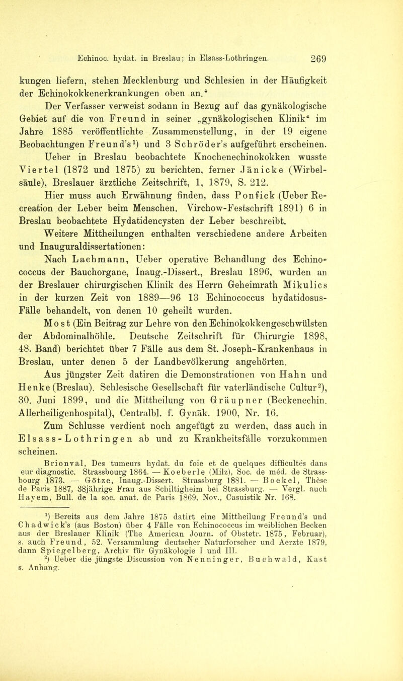 kungen liefern, stehen Mecklenburg und Schlesien in der Häufigkeit der Echinokokkenerkrankungen oben an.“ Der Verfasser verweist sodann in Bezug auf das gynäkologische Gebiet auf die von Freund in seiner „gynäkologischen Klinik“ im Jahre 1885 veröffentlichte Zusammenstellung, in der 19 eigene Beobachtungen Freund’s1) und 8 Schröder’s aufgeführt erscheinen. Ueber in Breslau beobachtete Knochenechinokokken wusste Viertel (1872 und 1875) zu berichten, ferner Jänicke (Wirbel- säule), Breslauer ärztliche Zeitschrift, 1, 1879, S. 212. Hier muss auch Erwähnung finden, dass Ponfick (Ueber Re- creation der Leber beim Menschen. Virchow-Festschrift 1891) 6 in Breslau beobachtete Hydatidencysten der Leber beschreibt. Weitere Mittheilungen enthalten verschiedene andere Arbeiten und Inauguraldissertationen: Nach Lachmann, Ueber operative Behandlung des Echino- coccus der Bauchorgane, Inaug.-Dissert., Breslau 1896, wurden an der Breslauer chirurgischen Klinik des Herrn Geheimrath Mikulics in der kurzen Zeit von 1889—96 13 Echinococcus hydatidosus- Fälle behandelt, von denen 10 geheilt wurden. Most (Ein Beitrag zur Lehre von den Echinokokkengeschwülsten der Abdominalhöhle. Deutsche Zeitschrift für Chirurgie 1898, 48. Band) berichtet über 7 Fälle aus dem St. Joseph-Krankenhaus in Breslau, unter denen 5 der Landbevölkerung angehörten. Aus jüngster Zeit datiren die Demonstrationen von Hahn und Henke (Breslau). Schlesische Gesellschaft für vaterländische Cultur2), 30. Juni 1899, und die Mittheilung von Gräupner (Beckenechin. Allerheiligenhospital), Centralbl. f. Gynäk. 1900, Nr. 16. Zum Schlüsse verdient noch angefügt zu werden, dass auch in Elsass-Lothringen ab und zu Krankheitsfälle vorzukommen scheinen. Brionval, Des tumeurs hydat. du foie et de quelques difficultes dans eur diagnostic. Strassbourg 1864. — Koeberle (Milz), Soc. de med. de Strass- bourg 1878. — Götze, Inaug.-Dissert. Strassburg 1881. — Bo ekel, These de Paris 1887, 38jährige Frau aus Schiltigheim bei Strassburg. — Vergl. auch Hayem, Bull, de la soc. anat. de Paris 1869, Nov., Casuistik Nr. 168. 9 Bereits aus dem Jahre 1875 datirt eine Mittheilung Freund’s und Chadwick’s (aus Boston) über 4 Fälle von Echinococcus im weiblichen Becken aus der Breslauer Klinik (The American Journ. of Obstetr. 1875, Februar), s. auch Freund, 52. Versammlung deutscher Naturforscher und Aerzte 1879, dann Spiegelberg, Archiv für Gynäkologie I und III. 2) Ueber die jüngste Discussion von Nenninger, Buchwald, Käst s. Anhang.