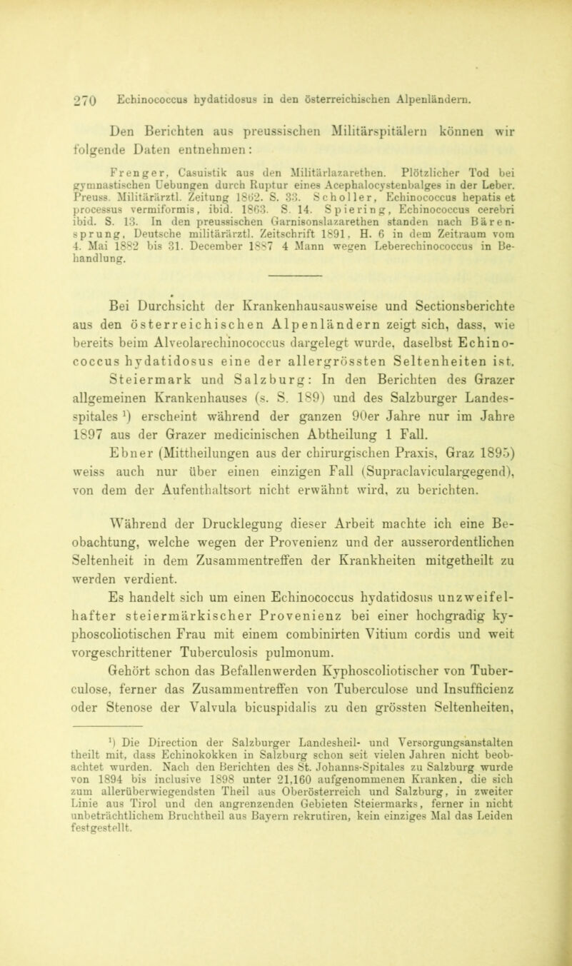 Den Berichten aus preussischen Militärspitälern können wir folgende Daten entnehmen: Fr enger, Casuistik aus den Militärlazarethen. Plötzlicher Tod bei gymnastischen Uebungen durch Ruptur eines Acephalocystenbalges in der Leber. Preuss. Militärärztl. Zeitung 1862. S. 33. Sc hol ler, Echinococcus hepatis et processus vermiformis, ibid. 1863. S. 14. Spie ring, Echinococcus cerebri ibid. S. 13. In den preussischen Garnisonslazarethen standen nach Bären- sprung, Deutsche militärärztl. Zeitschrift 1891, H. 6 in dem Zeitraum vom 4. Mai 1882 bis 31. December 1887 4 Mann wegen Leberechinococcus in Be- handlung. Bei Durchsicht der Krankenhausausweise und Sectionsberichte aus den österreichischen Alpenländern zeigt sich, dass, wie bereits beim Alveolarechinococcus dargelegt wurde, daselbst Echino- coccus hydatidosus eine der allergrössten Seltenheiten ist. Steiermark und Salzburg: In den Berichten des Grazer allgemeinen Krankenhauses (s. S. 189) und des Salzburger Landes- spitales *) erscheint während der ganzen 90er Jahre nur im Jahre 1897 aus der Grazer medicinischen Abtheilung 1 Fall. Ebner (Mittheilungen aus der chirurgischen Praxis, Graz 1895) weiss auch nur über einen einzigen Fall (Supraclaviculargegend), von dem der Aufenthaltsort nicht erwähnt wird, zu berichten. Während der Drucklegung dieser Arbeit machte ich eine Be- obachtung, welche wegen der Provenienz und der ausserordentlichen Seltenheit in dem Zusammentreffen der Krankheiten mitgetheilt zu werden verdient. Es handelt sich um einen Echinococcus hydatidosus unzweifel- hafter steiermärkischer Provenienz bei einer hochgradig ky- phoscoliotischen Frau mit einem combinirten Vitium cordis und weit vorgeschrittener Tuberculosis pulmonum. Gehört schon das Befallenwerden Kyphoscoliotischer von Tuber- culose, ferner das Zusammentreffen von Tuberculose und Insufficienz oder Stenose der Valvula bicuspidalis zu den grössten Seltenheiten, 9 Die Direction der Salzburger Landesheil- und Versorgungsanstalten theilt mit, dass Echinokokken in Salzburg schon seit vielen Jahren nicht beob- achtet wurden. Nach den Berichten des St. Johanns-Spitales zu Salzburg wurde von 1894 bis inclusive 1898 unter 21,160 aufgenommenen Kranken, die sich zum allerüberwiegendsten Theil aus Oberösterreich und Salzburg, in zweiter Linie aus Tirol und den angrenzenden Gebieten Steiermarks, ferner in nicht unbeträchtlichem Bruchtheil aus Bayern rekrutiren, kein einziges Mal das Leiden festgestellt.
