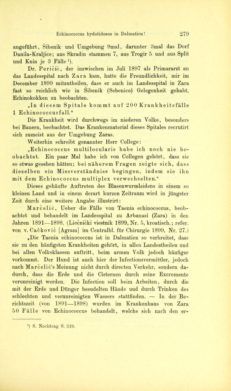angeführt, Sibenik und Umgebung 9mal, darunter 3mal das Dorf Danila-Kraljice; aus Skradin stammen 7, aus Trogir 5 und aus Split und Knin je 3 Fälle 1). Dr. Perioie, der inzwischen im Juli 1897 als Primararzt an das Landesspital nach Zara kam, hatte die Freundlichkeit, mir im December 1899 mitzutheilen, dass er auch im Landesspital in Zara fast so reichlich wie in Sibenik (Sebenico) Gelegenheit gehabt, Echinokokken zu beobachten. „In diesem Spitale kommt auf 200 Krankheitsfälle 1 Echinococcusfall.“ Die Krankheit wird durchwegs im niederen Volke, besonders bei Bauern, beobachtet. Das Krankenmaterial dieses Spitales recrutirt sich zumeist aus der Umgebung Zaras. Weiterhin schreibt genannter Herr College: „Echinococcus multilocularis habe ich noch nie be- obachtet. Ein paar Mal habe ich von Collegen gehört, dass sie so etwas gesehen hätten; bei näherem Fragen zeigte sich, dass dieselben ein Missverständnis begingen, indem sie ihn mit dem Echinococcus multiplex verwechselten.“ Dieses gehäufte Auftreten des Blasenwurmleidens in einem so kleinen Land und in einem derart kurzen Zeitraum wird in jüngster Zeit durch eine weitere Angabe illustrirt: Marcelic, Ueber die Fälle von Taenia echinococcus, beob- achtet und behandelt im Landesspital zu Arbanasi (Zara) in den Jahren 1891—1898. (Liecnicki viestnik 1899, Nr. 5, kroatisch.; refer. von v. Cackovic [Agram] im Centralbl. für Chirurgie 1899, Nr. 27.) „Die Taenia echinococcus ist in Dalmatien so verbreitet, dass sie zu den häufigsten Krankheiten gehört, in allen Landestheilen und bei allen Volksklassen auftritt, beim armen Volk jedoch häufiger vorkommt. Der Hund ist auch hier der InfectionsVermittler, jedoch nach Marcelic’s Meinung nicht durch directen Verkehr, sondern da- durch, dass die Erde und die Cisternen durch seine Excremente verunreinigt werden. Die Infection soll beim Arbeiten, durch die mit der Erde und Dünger besudelten Hände uud durch Trinken des schlechten und verunreinigten Wassers stattfinden. — In der Be- richtszeit (von 1891—1898) wurden im Krankenhaus von Zara 50 Fälle von Echinococcus behandelt, welche sich nach den er- 9 S. Nachtrag S. 819.