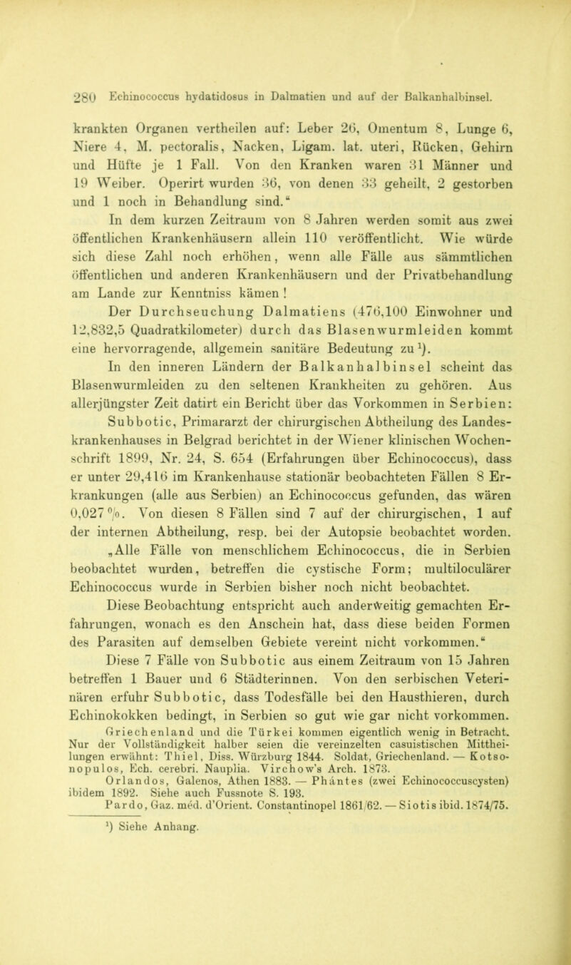 krankten Organen vertheilen auf: Leber 20, Omentum 8, Lunge 6, Niere 4, M. pectoralis, Nacken, Ligam. lat. uteri, Rücken, Gehirn und Hüfte je 1 Fall. Von den Kranken waren 31 Männer und 19 Weiber. Operirt wurden 36, von denen 33 geheilt, 2 gestorben und 1 noch in Behandlung sind.“ In dem kurzen Zeitraum von 8 Jahren werden somit aus zwei öffentlichen Krankenhäusern allein 110 veröffentlicht. Wie würde sich diese Zahl noch erhöhen, wenn alle Fälle aus sämmtlichen öffentlichen und anderen Krankenhäusern und der Privatbehandlung am Lande zur Kenntniss kämen ! Der Durchseuchung Dalmatiens (476,100 Einwohner und 12,832,5 Quadratkilometer) durch das Blasen wurm leiden kommt eine hervorragende, allgemein sanitäre Bedeutung zu1). In den inneren Ländern der Balkanhalbinsel scheint das Blasenwurmleiden zu den seltenen Krankheiten zu gehören. Aus allerjüngster Zeit datirt ein Bericht über das Vorkommen in Serbien: Subbotic, Primararzt der chirurgischen Abtheilung des Landes- krankenhauses in Belgrad berichtet in der Wiener klinischen Wochen- schrift 1899, Nr. 24, S. 654 (Erfahrungen über Echinococcus), dass er unter 29,416 im Krankenhause stationär beobachteten Fällen 8 Er- krankungen (alle aus Serbien) an Echinococcus gefunden, das wären 0,027 °/o. Von diesen 8 Fällen sind 7 auf der chirurgischen, 1 auf der internen Abtheilung, resp. bei der Autopsie beobachtet worden. „Alle Fälle von menschlichem Echinococcus, die in Serbien beobachtet wurden, betreffen die cystische Form; multiloculärer Echinococcus wurde in Serbien bisher noch nicht beobachtet. Diese Beobachtung entspricht auch anderweitig gemachten Er- fahrungen, wonach es den Anschein hat, dass diese beiden Formen des Parasiten auf demselben Gebiete vereint nicht Vorkommen.“ Diese 7 Fälle von Subbotic aus einem Zeitraum von 15 Jahren betreffen 1 Bauer und 6 Städterinnen. Von den serbischen Veteri- nären erfuhr Subbotic, dass Todesfälle bei den Hausthieren, durch Echinokokken bedingt, in Serbien so gut wie gar nicht Vorkommen. Griechenland und die Türkei kommen eigentlich wenig in Betracht. Nur der Vollständigkeit halber seien die vereinzelten casuistischen Mitthei- lungen erwähnt: Thiel, Diss. Würzburg 1844. Soldat, Griechenland. — Kotso- nopulos, Ech. cerebri. Nauplia. Virchow’s Arch. 1873. Orlandos, Galenos, Athen 1883. — Phäntes (zwei Echinococcuscysten) ibidem 1892. Siehe auch Fussnote S. 193. Pardo, Gaz. med. d’Orient. Constantinopel 1861/62. — Siotis ibid. 1874/75. *) Siehe Anhang.