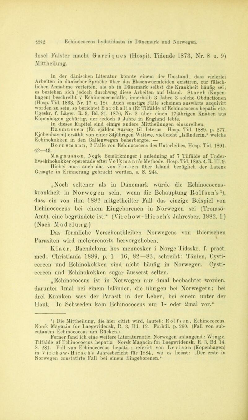Insel Falster macht Garriques (Hospit. Tidende 1873, Nr. 8 u. 9) Mittheilung. In der dänischen Literatur könnte einem der Umstand, dass vielerlei Arbeiten in dänischer Sprache über das Blasenwurmleiden existiren, zur fälsch- lichen Annahme verleiten, als ob in Dänemark selbst die Krankheit häufig sei; es beziehen sich jedoch durchweg diese Arbeiten auf Island. Storch (Kopen- hagen) beschreibt 7 Echinococcusfälle, innerhalb 3 Jahre 3 solche Obductionen (Hosp. Tid. 1863, Nr. 17 u. 18). Auch sonstige Fälle scheinen auswärts acquirirt worden zu sein, so berichtet Borchalia (EtTilfälde af Echinococcus hepatis etc. Ugeskr. f. Läger. R. 3, Bd. 21. 1876, Nr. 2 über einen 17jährigen Knaben aus Kopenhagen gebürtig, der jedoch 9 Jahre in England lebte. In dieses Kapitel sind einige andere Mittheilungen einzureihen. Ras müssen (En själden Aarsag til Icterus. Hosp. Tid. 1889. p. 277. Kjöbenhaven) erzählt von einer 34jährigen Wittwe, vielleicht „Isländerin,“ welche Echinokokken in den Gallenwegen beherbergte. — Bornemann, 2 Fälle von Echinococcus des Unterleibes, Hosp. Tid. 1891. 42—43. Magnusson, Nogle Bemärkninger i anledning af 7 Tilfälde af Under- livsekinokokker opererade efter Vo 1 k m a n ns Methode. Hosp. Tid. 1895.4. R. III. 9. Hiebei muss auch das von Finsen über Island bezüglich der Latenz Gesagte in Erinnerung gebracht werden, s. S. 244. „Noch seltener als in Dänemark würde die Echinococcus- krankheit in Norwegen sein, wenn die Behauptung Rolfsen’s1), dass ein von ihm 1882 mitgetheilter Fall das einzige Beispiel von Echinococcus bei einem Eingeborenen in Norwegen sei (Tromsö- Amt), eine begründete ist.“ (Virchow-Hirsch’s Jahresber. 1882. I.) (Nach Madelung.) Das förmliche Verschontbleiben Norwegens von tliierischen Parasiten wird mehrerenorts hervorgehoben. Kiaer, Baendelorm hos mennesker i Norge Tidsskr. f. pract. med., Christiania 1889, p. 1—16, 82—83, schreibt: Tänien, Cysti- cercen und Echinokokken sind nicht häufig in Norwegen. Cysti- cercen und Echinokokken sogar äusserst selten. „Echinococcus ist in Norwegen nur 4mal beobachtet worden, darunter lmal bei einem Isländer, die übrigen bei Norwegern; bei drei Kranken sass der Parasit in der Leber, bei einem unter der Haut. In Schweden kam Echinococcus nur 1- oder 2mal vor.“ J) Die Mittheilung, die hier citirt wird, lautet: Rolfsen, Echinococcus. Norsk Magazin for Laegevidensk, R. 3, Bd. 12. Forhdl. p. 260. (Fall von sub- cutanem Echinococcus am Rücken.) Ferner fand ich eine weitere Literaturnotiz, Norwegen an langend : Winge, Tilfälde af Echinococcus hepatiz. Norsk Magacin for Laegevidensk, R. 3, Bd. 14. S. 281. Fall von Echinococcus hepatis: referirt von Leviaon (Kopenhagen) in Vircho w- Hi rsch’s Jahresbericht für 1884, wo es heisst: „Der erste in Norwegen constatirte Fall bei einem Eingeborenen.“