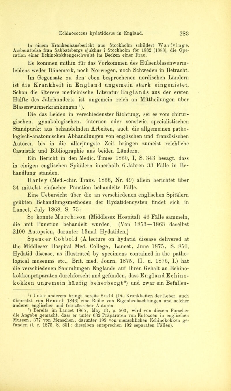 ln einem Krankenhausbericht aus Stockholm schildert Warfvinge, Arsberättelse fran Sabbatsbergs sjukhus i Stockholm för 1882 (1888), die Ope- ration einer Echinokokkengeschwulst im Becken einer Frau. Es kommen mithin für das Vorkommen des Hülsenblasenwurm- leidens weder Dänemark, noch Norwegen, noch Schweden in Betracht. Im Gegensatz zu den eben besprochenen nordischen Ländern ist die Krankheit in England ungemein stark eingenistet. Schon die älterere medicinische Literatur Englands aus der ersten Hälfte des Jahrhunderts ist ungemein reich an Mittheilungen über Blasenwurmerkrankungen 1). Die das Leiden in verschiedenster Richtung, sei es vom chirur- gischen, gynäkologischen, internen oder sonstwie specialistischen Standpunkt aus behandelnden Arbeiten, auch die allgemeinen patho- logisch-anatomischen Abhandlungen von englischen und französischen Autoren bis in die allerjüngste Zeit bringen zumeist reichliche Casuistik und Bibliographie aus beiden Ländern. Ein Bericht in den Medic. Times 1860, I, S. 343 besagt, dass in einigen englischen Spitälern innerhalb 6 Jahren 33 Fälle in Be- handlung standen. Harley (Med.-chir. Trans. 1866, Nr. 49) allein berichtet über 34 mittelst einfacher Punction behandelte Fälle. Eine Uebersicht über die an verschiedenen englischen Spitälern geübten Behandlungsmethoden der Hydatidencysten findet sich in Lancet, July 1868, S. 75: So konnte Murchison (Middlesex Hospital) 46 Fälle sammeln, die mit Punction behandelt wurden. (Von 1853—1863 daselbst 2100 Autopsien, darunter 13mal Hydatiden.) Spencer Cobbold (A lecture on hydatid disease delivered at the Middlesex Hospital Med. College, Lancet, June 1875, S. 850, Hydatid disease, as illustrated by specimens contained in the patho- logical museums etc., Brit. med. Journ. 1875, II. u. 1876, I.) hat die verschiedenen Sammlungen Englands auf ihren Gehalt an Echino- kokkenpräparaten durchforscht und gefunden, dass England Echino- kokken ungemein häufig beherbergt2) und zwar ein Befallen- 0 Unter anderem bringt bereits Budd (Die Krankheiten der Leber, auch übersetzt von Henoch 1846) eine Reihe von Eigenbeobachtungen und solcher anderer englischer und französischer Autoren. 2) Bereits im Lancet 1865, May 18, p. 503, wird von diesem Forscher die Angabe gemacht, dass er unter 632 Präparaten von Entozoen in englischen Museen, 877 von Menschen, darunter 199 von menschlichen Echinokokken ge- funden (1. c. 1875, S. 851: dieselben entsprechen 192 separaten Fällen).