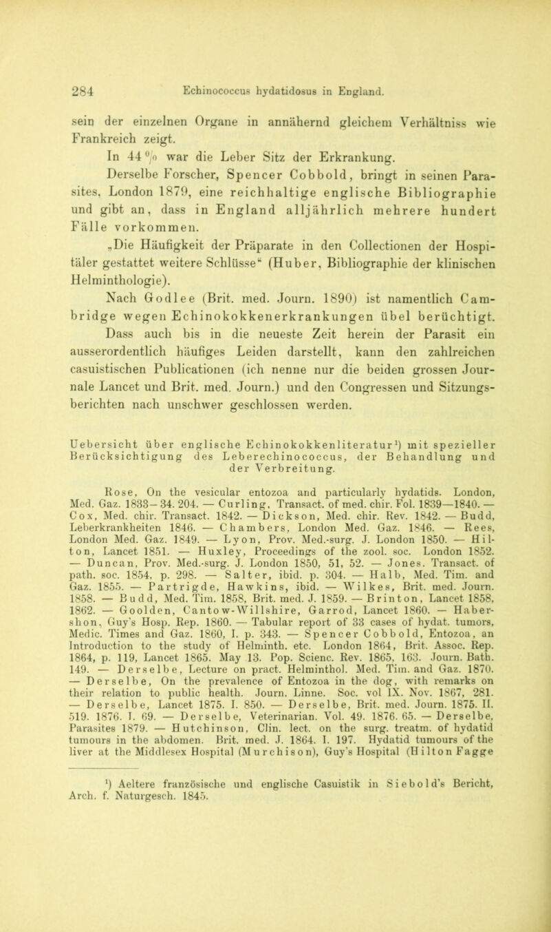 sein der einzelnen Organe in annähernd gleichem Verhältniss wie Frankreich zeigt. In 44 °/o war die Leber Sitz der Erkrankung. Derselbe Forscher, Spencer Cobbold, bringt in seinen Para- sites, London 1879, eine reichhaltige englische Bibliographie und gibt an, dass in England alljährlich mehrere hundert Fälle Vorkommen. ^Die Häufigkeit der Präparate in den Collectionen der Hospi- täler gestattet weitere Schlüsse“ (Huber, Bibliographie der klinischen Helminthologie). Nach Godlee (Brit. med. Journ. 1890) ist namentlich Cam- bridge wegen Echinokokkenerkrankungen übel berüchtigt. Dass auch bis in die neueste Zeit herein der Parasit ein ausserordentlich häufiges Leiden darstellt, kann den zahlreichen casuistischen Publicationen (ich nenne nur die beiden grossen Jour- nale Lancet und Brit. med. Journ.) und den Congressen und Sitzungs- berichten nach unschwer geschlossen werden. Uebersicht über englische Echinokokkenliteratur1) mit spezieller Berücksichtigung des Leberechinococcus, der Behandlung und der Verbreitung. Rose, On the vesicular entozoa and particularly hydatids. London, Med. Gaz. 1833—34. 204. — Curling, Transact. of med. chir. Fol. 1839—1840. — Cox, Med. chir. Transact. 1842. — Dickson, Med. chir. Rev. 1842. — Budd, Leberkrankheiten 1846. — Chambers, London Med. Gaz. 1846. — Rees, London Med. Gaz. 1849. — Lyon, Prov. Med.-surg. J. London 1850. — H i 1- ton, Lancet 1851. — Huxley, Proceedings of the zool. soc. London 1852. — Duncan, Prov. Med.-surg. J. London 1850, 51, 52. — Jones. Transact. of path. soc. 1854, p. 298. — Salt er, ibid. p. 304. — Halb, Med. Tim. and Gaz. 1855. — Partrigde, Hawkins, ibid. — Wilkes, Brit. med. Journ. 1858. — Budd, Med. Tim. 1858, Brit. med. J. 1859. — Br in ton, Lancet 1858, 1862. — Goolden, Cantow-Willshire, Garrod, Lancet 1860. — Haber- shon, Guy’s Hosp. Rep. 1860. — Tabular report of 33 cases of hydat. tumors, Medic. Times and Gaz. 1860, I. p. 343. — Spencer Cobbold, Entozoa, an Introduction to the study of Helminth. etc. London 1864, Brit. Assoc. Rep. 1864, p. 119, Lancet 1865. May 13. Pop. Scienc. Rev. 1865. 163. Journ. Bath. 149. — Derselbe, Lecture on pract. Helminthol. Med. Tim. and Gaz. 1870. — Derselbe, On the prevalence of Entozoa in the dog, with remarks on their relation to public health. Journ. Linne. Soc. vol IX. Nov. 1867, 281. — Derselbe, Lancet 1875. I. 850. — Derselbe, Brit. med. Journ. 1875. II. 519. 1876. T. 69. — Derselbe, Veterinarian. Vol. 49. 1876.65. — Derselbe. Parasites 1879. — Hutchinson, Clin. lect. on the surg. treatm. of hydatid tumours in the abdomen. Brit. med. J. 1864. I. 197. Hydatid tumours of the liver at the Middlesex Hospital (Murchison), Guy's Hospital (Hilton Fagge *) Aeltere französische und englische Casuistik in Siebold’s Bericht, Arch. f. Naturgesch. 1845.