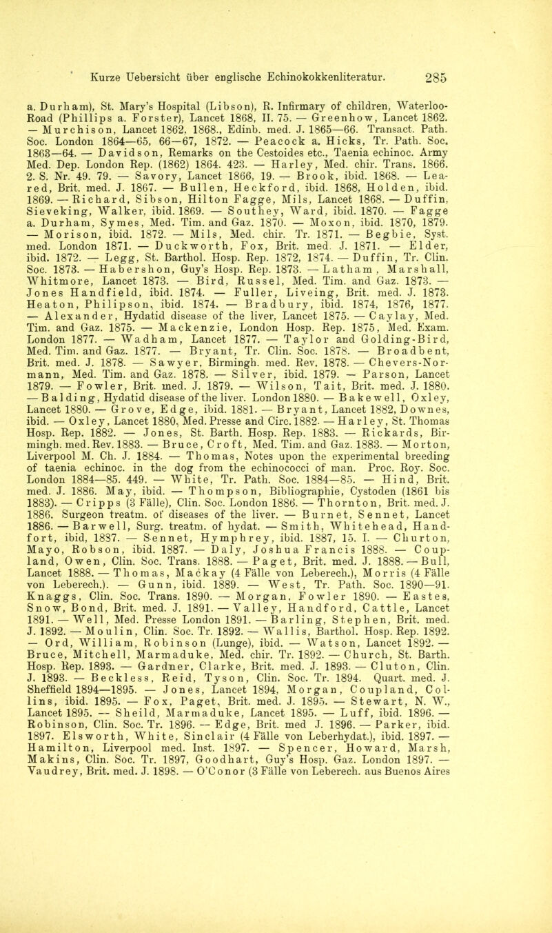 a. Durham), St. Mary’s Hospital (Libson), R. Infirmary of children, Waterloo- Road (Phillips a. Förster), Lancet 1868, II. 75. — Greenhow, Lancet 1862. — Murchison, Lancet 1862, 1868., Edinb. med. J. 1865—66. Transact. Path. Soc. London 1864—65, 66—67, 1872. — Peacock a. Hicks, Tr. Path. Soc. 1868—64.— Davidson, Remarks on tbe Cestoides etc., Taenia echinoc. Army Med. Dep. London Rep. (1862) 1864. 428. — Harley, Med. chir. Trans. 1866. 2. S. Nr. 49. 79. — Savory, Lancet 1866, 19. — Brook, ibid. 1868. — Lea- red, Brit. med. J. 1867. — Bullen, Heckford, ibid. 1868, Holden, ibid. 1869. — Richard, Sibson, Hilton Fagge, Mils, Lancet 1868. — Duffin, Sieveking, Walker, ibid. 1869. — Southey, Ward, ibid. 1870. — Fagge a. Durham, Symes, Med. Tim. and Gaz. 1870. — Moxon, ibid. 1870, 1879. — Morison, ibid. 1872. — Mils, Med. chir. Tr. 1871. — Begbie, Syst, med. London 1871. — Duckworth, Fox, Brit. med. J. 1871. — Eider, ibid. 1872. — Legg, St. Barthol. Hosp. Rep. 1872, 1874. — Duffin, Tr. Clin. Soc. 1878. — Habershon, Guy’s Hosp. Rep. 1873. —Latham, Marshall, Whitmore, Lancet 1873. — Bird, Rüssel, Med. Tim. and Gaz. 1873. — Jones Handfield, ibid. 1874. — Füller, Liveing, Brit. med. J. 1873. Heaton, Philipson, ibid. 1874. — Bradbury, ibid. 1874, 1876, 1877. — Alexander, Hydatid disease of the liver, Lancet 1875. — Caylay, Med. Tim. and Gaz. 1875. — Mackenzie, London Hosp. Rep. 1875, Med. Exam. London 1877. — Wadham, Lancet 1877. — Taylor and Golding-Bird, Med. Tim. and Gaz. 1877. — Bryant, Tr. Clin. Soc. 1878. — Broadbent, Brit. med. J. 1878. — Sawyer, Birmingh. med. Rev. 1878. — Chevers-Nor- mann, Med. Tim. and Gaz. 1878. — Silver, ibid. 1879. — Parson, Lancet 1879. — Fowler, Brit. med. J. 1879. — Wilson, Tait, Brit. med. J. 1880. — B al ding, Hydatid disease of the liver. London 1880. — Bakewell, Oxley, Lancet 1880. — Grove, Edge, ibid. 1881. — Bryant, Lancet 1882, Downes, ibid. — Oxley, Lancet 1880, Med. Presse and Circ. 1882. —Harley, St. Thomas Hosp. Rep. 1882. — Jones, St. Barth. Hosp. Rep. 1883. — Rickards, Bir- mingh. med. Rev. 1883. — Bruce, Croft, Med. Tim. and Gaz. 1883. — Morton, Liverpool M. Ch. J. 1884. — Thomas, Notes upon the experimental breeding of taenia echinoc. in the dog from the echinococci of man. Proc. Roy. Soc. London 1884—85. 449. — White, Tr. Path. Soc. 1884—85. — Hind, Brit. med. J. 1886. May, ibid. — Thompson, Bibliographie, Cystoden (1861 bis 1883). — Cripps (3 Fälle), Clin. Soc. London 1886. — Thornton, Brit. med. J. 1886. Surgeon treatm. of diseases of the liver. — Bur net, Sennet, Lancet 1886. — Bar well, Surg. treatm. of hydat. —Smith, Wh it ehe ad, Hand- fort, ibid, 1887. — Sennet, Hymphrey, ibid. 1887, 15. I. — Churton, Mayo, Robson, ibid. 1887. — Daly, Joshua Francis 1888. — Coup- land, Owen, Clin. Soc. Trans. 1888. — Paget, Brit. med. J. 1888. — Bull, Lancet 1888. — Thom as, Mackay (4 Fälle von Leberech.), Morris (4 Fälle von Leberech.). — Gunn, ibid. 1889. — West, Tr. Path. Soc. 1890—91. Knaggs, Clin. Soc. Trans. 1890. — Morgan, Fowler 1890. — East es, Snow, Bond, Brit. med. J. 1891. — Valley, Handford, Cattle, Lancet 1891. — Well, Med. Presse London 1891. — Barling, Stephen, Brit. med. J. 1892. — Mo ulin, Clin. Soc. Tr. 1892. — Wallis, Barthol. Hosp. Rep. 1892. — Ord, William, Robinson (Lunge), ibid. — Watson, Lancet 1892.— Bruce, Mitchell, Marmaduke, Med. chir. Tr. 1892. — Church, St. Barth. Hosp. Rep. 1893. — Gardner, Clarke, Brit. med. J. 1893. — Cluton, Clin. J. 1893. — Beckless, Reid, Tyson, Clin. Soc. Tr. 1894. Quart, med. J. Sheffield 1894—1895. — Jones, Lancet 1894, Morgan, Coupland, Col- lins, ibid. 1895. — Fox, Paget, Brit. med. J. 1895. — Stewart, N. W., Lancet 1895. — Sheild, Marmaduke, Lancet 1895. — Luff, ibid. 1896.— Robinson, Clin. Soc. Tr. 1896. — Edge, Brit. med J. 1896. — Parker, ibid. 1897. Eisworth, White, Sinclair (4 Fälle von Leberhydat.), ibid. 1897. — Hamilton, Liverpool med. Inst. 1897. — Spencer, Howard, Marsh, Makins, Clin. Soc. Tr. 1897, Goodhart, Guy’s Hosp. Gaz. London 1897. — Vaudrey, Brit. med. J. 1898. — O’Conor (3 Fälle von Leberech. aus Buenos Aires