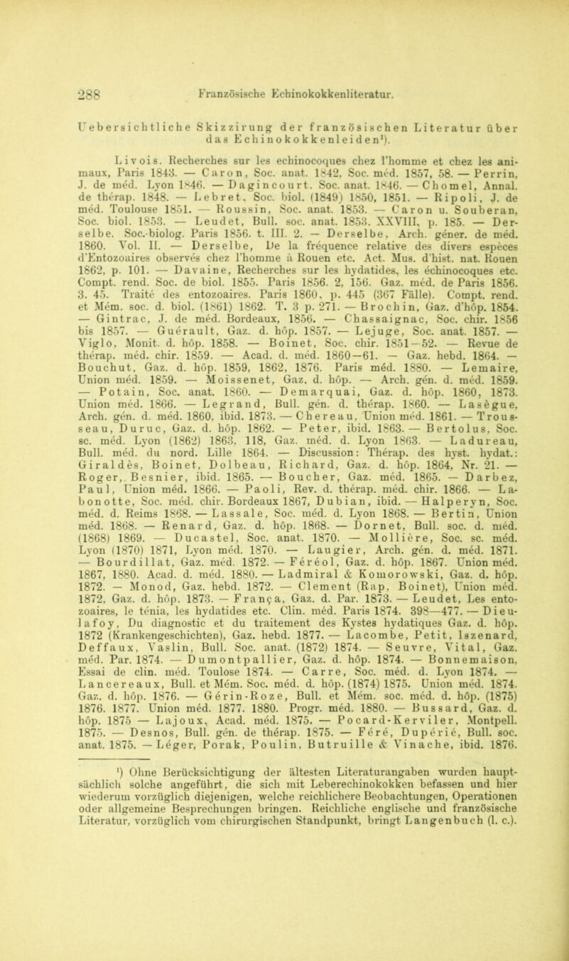 Uebersichtliche Skizzirung der französischen Literatur über das Echinokokkenleiden1). Livois. Recherches sur les echinocoques chez Fhomme et chez les ani- raaux, Paris 1843. — Caron, Soc. anat. 1*42, Soc. med. 1857, 58. — Perrin, J. de med. Lyon 1*46. —Dagincourt. Soc. anat. 1846. — Chomel, Annal. de therap. 1848. — Leb r et. Soc. biol. (1849) 1850, 1851. — Ripoli, J. de med. Toulouse 1851. — Roussin, Soc. anat. 1853. — Caron u. Souberan, Soc. biol. 1853. — Leudet, Bull. soc. anat. 1853. XXVIII, p. 185. — Der- selbe. Soc.-biolog. Paris 1856. t. III. 2. — Derselbe, Arch. gener. de med. 1860. Vol. II. — Derselbe, De la frequence relative des divers especes d’Entozoaires observes chez Fhomme a Rouen etc. Act. Mus. d'hist. nat. Rouen 1862, p. 101. — Davaine, Recherches sur les hydatides, les echinocoques etc. Compt. rend. Soc. de biol. 1855. Paris 1856. 2, 156. Gaz. med. de Paris 1856. 3. 45. Traite des entozoaires. Paris 1860, p. 445 (367 Fälle). Compt. rend. et Mem. soc. d. biol. (1861) 1862. T. 3 p. 271. — Broch in, Gaz. d’höp. 1854. — Gintrac, J. de med. Bordeaux, 1856. — Chassaignac, Soc. chir. 1856 bis 1857. — Guerault, Gaz. d. hop. 1857. — Lejuge, Soc. anat. 1857. — Viglo, Monit. d. höp. 1858. — Boinet, Soc. chir. 1851 — 52. — Revue de therap. med. chir. 1859. — Acad. d. med. 1860 — 61. — Gaz. hebd. 1864. — Bouchut, Gaz. d. höp. 1859, 1862, 1876. Paris med. 1880. — Lemaire, Union med. 1859. — Moissenet, Gaz. d. höp. — Arch. gen. d. med. 1859. — Potain, Soc. anat. 1860. — Demarquai, Gaz. d. höp. 1860, 1873. Union med. 1866. — Legrand, Bull. gen. d. therap. 1860. — Lasegue, Arch. gen. d. med. 1860, ibid. 1873. — Chereau, Union med. 1861. — Trous- seau, Duruc, Gaz. d. höp. 1862. — Peter, ibid. 1863.— Bertolus, Soc. sc. med. Lyon (1862) 1863. 118, Gaz. med. d. Lyon 1863. — Ladureau, Bull. med. du nord. Lille 1864. — Discussion: Therap. des hyst. hydat.: Giraldes, Boinet. Dolbeau, Richard, Gaz. d. höp. 1864, Nr. 21. — Roger,. Besnier, ibid. 1865. — Boucher, Gaz. med. 1865. — Darbez, Paul, Union med. 1866. — Paoli, Rev. d. therap. med. chir. 1866. — La- bonotte, Soc. med. chir. Bordeaux 1867, Dubian, ibid. — Halperyn, Soc. med. d. Reims 1868. — Lassale, Soc. med. d. Lyon 1868.— Bertin, Union med. 1868. — Renard, Gaz. d. höp. 1868. — Dornet, Bull. soc. d. med. (1868) 1869. — Ducastel, Soc. anat. 1870. — Mo liiere, Soc. sc. med. Lyon (1870) 1871, Lyon med. 1870. — Laugier, Arch. gen. d. med. 1871. — Bourdillat, Gaz. med. 1872. — Fereol, Gaz. d. höp. 1867. Union med. 1867, 1880. Acad. d. med. 1880. — Ladmiral & Komorowski, Gaz. d. höp. 1872. — Monod, Gaz. hebd. 1872. — Clement (Rap. Boi net), Union med. 1872, Gaz. d. höp. 1873. — Fran9a, Gaz. d. Par. 1873. — Leudet, Les ento- zoaires, le tenia, les hydatides etc. Clin. möd. Paris 1874. 398—477. — Dieu- lafoy. Du diagnostic et du traitement des Kystes hydatiques Gaz. d. höp. 1872 (Krankengeschichten), Gaz. hebd. 1877.— Lacombe, Petit, lszenard, Deffaux, Vaslin, Bull. Soc. anat. (1872) 1874. — Seuvre, Vital, Gaz. med. Par. 1874. — D um ontpallier, Gaz. d. höp. 1874. — Bonnern aison. Essai de clin. med. Toulose 1874. — Car re, Soc. med. d. Lyon 1874. — Lancereaux, Bull, et Mem. Soc. med. d. höp. (1874) 1875. Union med. 1874. Gaz. d. höp. 1876. — Gerin-Roze, Bull, et Mem. soc. med. d. höp. (1875) 1876. 1877. Union med. 1877. 1880. Progr. med. 1880. — Bussard, Gaz. d. höp. 1875 — Lajoux, Acad. med. 1875. — Pocard-Kerviler, Montpell. 1875. — Desnos, Bull. gen. de therap. 1875. — Fe re, Duperie, Bull. soc. anat. 1875. — Leger, Porak, Poulin. Butruille & Vinache, ibid. 1876. *) Ohne Berücksichtigung der ältesten Literaturangaben wurden haupt- sächlich solche angeführt , die sich mit Leberechinokokken befassen und hier wiederum vorzüglich diejenigen, welche reichlichere Beobachtungen, Operationen oder allgemeine Besprechungen bringen. Reichliche englische und französische Literatur, vorzüglich vom chirurgischen Standpunkt, bringt Langenbuch (1. c.).