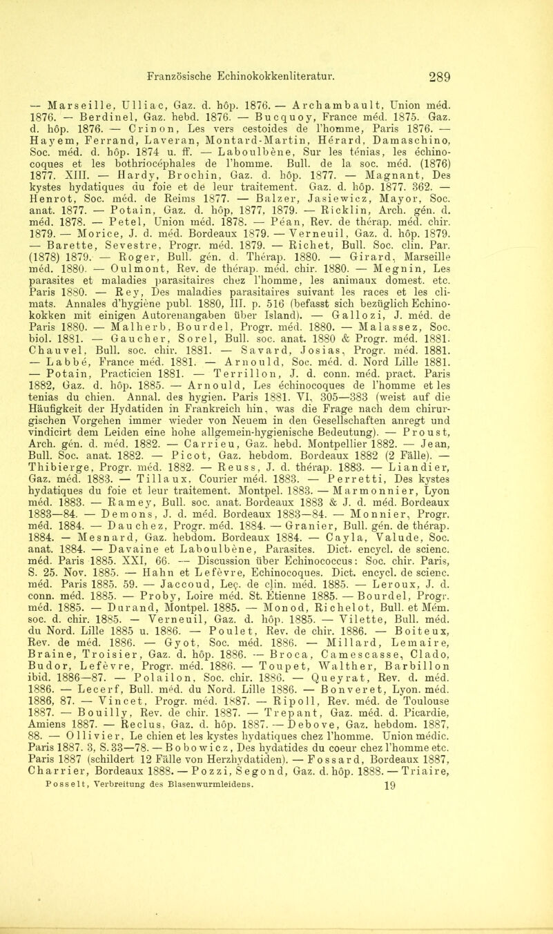 — Marseille, Ulliac, Gaz. d. höp. 1876.— Arcliambault, Union med. 1876. — Berdinel, Gaz. hebd. 1876. — Bucquoy, France med. 1875. Gaz. d. hop. 1876. — Crinon, Les vers cestoides de l’homme, Paris 1876. — Hajrem, Ferrand, Laveran, Montard-Martin, Herard, Damaschino, Soc. med. d. höp. 1874 u. ff. — Laboulbene, Sur les tenias, les echino- coques et les bothriocephales de 1’homme. Bull, de la soc. med. (1876) 1877. XIII. — Hardy, Brochin, Gaz. d. höp. 1877. — Magnant, Des kystes hydatiques du foie et dö leur traitement. Gaz. d. höp. 1877. 362. — Henrot, Soc. med. de Reims 1877. — Balzer, Jasiewicz, Mayor, Soc. anat. 1877. — Potain, Gaz. d. höp, 1877, 1879. — Ricklin, Arch. gen. d. med. 1878. — Petel, Union med. 1878. — Pean, Rev. de therap. med. chir. 1879.— Morice, J. d. med. Bordeaux 1879. —Yerneuil, Gaz. d. höp. 1879. — Barette, Sevestre, Progr. med. 1879. — Richet, Bull. Soc. clin. Par. (1878) 1879. — Roger, Bull. gen. d. Therap. 1880. — Girard, Marseille med. 1880. — Oulmont, Rev. de therap. med. chir. 1880. — Megnin, Les parasites et maladies parasitaires chez l’homme, les animaux dornest, etc. Paris 1880. — Rey, Des maladies parasitaires suivant les races et les cli- mats. Annales d’hygiene publ. 1880, III. p. 516 (befasst sich bezüglich Echino- kokken mit einigen Autorenangaben über Island). — Gallo zi, J. med. de Paris 1880. — Malherb, Bourdel, Progr. med. 1880. — Malassez, Soc. biol. 1881. — Gaucher, Sorel, Bull. soc. anat. 1880 & Progr. med. 1881. Chauvel, Bull. soc. chir. 1881. — Savard, Josias, Progr. med. 1881. — Labbe, France med. 1881. — A. rnould, Soc. med. d. Nord Lille 1881. — Potain, Practicien 1881. — Terrillon, J. d. conn. med. pract. Paris 1882, Gaz. d. höp. 1885. — Arnould, Les echinocoques de l’homme et les tenias du chien. Annal. des hygien. Paris 1881. VI, 305—383 (weist auf die Häufigkeit der Hydatiden in Frankreich hin, was die Frage nach dem chirur- gischen Vorgehen immer wieder von Neuem in den Gesellschaften anregt und vindicirt dem Leiden eine hohe allgemein-hygienische Bedeutung). — Proust, Arch. gen. d. med. 1882. — Carrieu, Gaz. hebd. Montpellier 1882. — Jean, Bull. Soc. anat. 1882. — Picot, Gaz. hebdom. Bordeaux 1882 (2 Fälle). — Thibierge, Progr. med. 1882. — Reuss, J. d. therap. 1883. — Li an di er, Gaz, med. 1883. — Tillaux, Courier med. 1883. — Perretti, Des kystes hydatiques du foie et leur traitement. Montpel. 1883. — Marmonnier, Lyon med. 1883. — Ramey, Bull. soc. anat. Bordeaux 1883 & J. d. med. Bordeaux 1883—84. — Demons, J. d. med. Bordeaux 1883—84. — Monnier, Progr. med. 1884. — D au chez, Progr. med. 1884. — Granier, Bull. gen. de therap. 1884. — Mesnard, Gaz. hebdom. Bordeaux 1884. — Cayla, Yalude, Soc. anat. 1884. — Davaine et Laboulbene, Parasites. Dict. encycl. de scienc. med. Paris 1885. XXI, 66. — Discussion über Echinococcus: Soc. chir. Paris, S. 25. Nov. 1885. — Hahn et Lefevre, Echinocoques. Dict. encycl. de scienc. med. Paris 1885. 59. — Jaccoud, Le$. de clin. med. 1885. — Leroux, J. d. conn. med. 1885. — Proby, Loire med. St. Etienne 1885. — Bourdel, Progr. med. 1885. — Durand, Montpel. 1885. — Monod, Richelot, Bull, et Mem. soc. d. chir. 1885. — Yerneuil, Gaz. d. höp. 1885. — Yilette, Bull. med. du Nord. Lille 1885 u. 1886. — Poulet, Rev. de chir. 1886. — Boiteux, Rev. de med. 1886. — Gyot, Soc. med. 1886. — Miliard, Lemaire, Braine, Troisier, Gaz. d. höp. 1886. — Broca, Camescasse, Clado, Budor, Lefevre, Progr. med. 1886. — Toupet, Walther, Barbillon ibid. 1886—87. — Polailon, Soc. chir. 1886. — Queyrat, Rev. d. med. 1886. — Lecerf, Bull. med. du Nord. Lille 1886. — Bonveret, Lyon. med. 1886, 87. — Vincet, Progr. med. 1887. — Ripoll, Rev. med. de Toulouse 1887. — Bouilly, Rev. de chir. 1887. — Trepant, Gaz. med. d. Picardie, Amiens 1887. — Reclus, Gaz. d. höp. 1887. — Debove, Gaz. hebdom. 1887, 88. — Olli vier, Le chien et les kystes hydatiques chez l’homme. Union medic. Paris 1887. 3, S. 33—78. — Bobowicz, Des hydatides du coeur chez l’homme etc. Paris 1887 (schildert 12 Fälle von Herzhydatiden). — Fossard, Bordeaux 1887, Charrier, Bordeaux 1888. — Pozzi, Segond, Gaz. d. höp. 1888. — Triaire, Posseit, Verbreitung des Blasenwurmleidens. 19