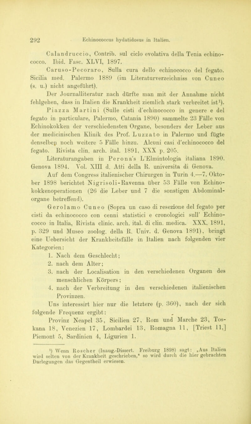 Calandruccio, Contrib. sul ciclo evolativa della Tenia ecbino- cocco. Ibid. Fase. XLVI, 1897. Caruso-Pecoraro, Sulla cura dello echinococco del fegato. Sicilia med. Palermo 1889 (im Literaturverzeichnis von Cuneo (s. u.) nicht angeführt). Der Journalliteratur nach dürfte man mit der Annahme nicht fehlgehen, dass in Italien die Krankheit ziemlich stark verbreitet ist1). Piazza Martini (Sülle cisti d’echinococco in genere e del fegato in particulare, Palermo, Catania 1890) sammelte 23 Fälle von Echinokokken der verschiedensten Organe, besonders der Leber aus der medicinischen Klinik des Prof. Luzzato in Palermo und fügte denselbep noch weitere 5 Fälle hinzu. Alcuni casi d’echinococco del fegato. Rivista clin. arch. ital. 1891, XXX p. 205. Literaturangaben in Perona’s L'Elmintologia italiana 1890. Genova 1894. Yol. XIII d. Atti della R. universita di Genova. Auf dem Congress italienischer Chirurgen in Turin 4.—7. Okto- ber 1898 berichtet Nigrisoli-Ravenna über 53 Fälle von Echino- kokkenoperationen (26 die Leber und 7 die sonstigen Abdominal- organe betreffend). Gerolamo Cuneo (Sopra un caso di resezione del fegato per cisti da echinococco con cenni statistici e cronologici sull’ Echino- cocco in Italia, Rivista clinic. arch. ital. di clin. medica. XXX, 1891, p. 329 und Museo zoolog. della R. Univ. d. Genova 1891), bringt eine Uebersicht der Krankheitsfälle in Italien nach folgenden vier Kategorien: 1. Nach dem Geschlecht; 2. nach dem Alter; 3. nach der Localisation in den verschiedenen Organen des menschlichen Körpers; 4. nach der Verbreitung in den verschiedenen italienischen Provinzen. Uns interessirt hier nur die letztere (p. 360), nach der sich folgende Frequenz ergibt: Provinz Neapel 35, Sicilien 27, Rom und Marche 23, Tos- kana 18, Venezien 17, Lombardei 13, Romagna 11, [Triest 11,] Piemont 5, Sardinien 4, Ligurien 1. 9 Wenn Roscher (Inaug.-Dissert. Freiburg 1898) sagt: „Aus Italien wird selten von der Krankheit geschrieben,“ so wird durch die hier gebrachten Darlegungen das Gegentheil erwiesen.