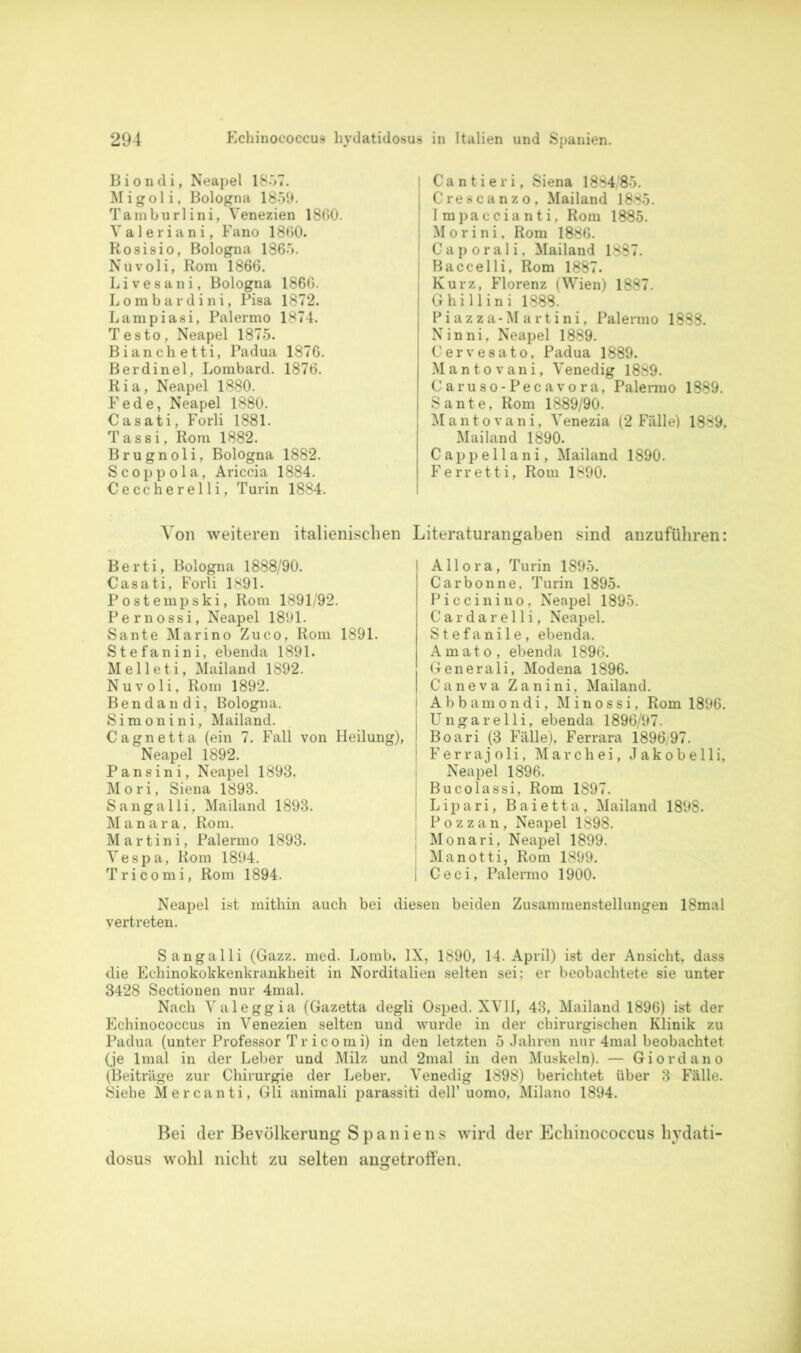 Biondi, Neapel 1857. Migoli, Bologna 1859. Tamburlini, Venezien 1860. Valeriani, Fano 1860. Rosisio, Bologna 1865. Nuvoli, Rom 1866. Liveeani, Bologna 1866. Lombardini, Pisa 1872. Lampiasi, Palermo 1874. T esto , Neapel 1875. Bianchetti, Padua 1876. Berdinel, Lombard. 1876. Ria, Neapel 1880. Fede, Neapel 1880. Casati, Forli 1881. Tassi, Rom 1882. Brugnoli, Bologna 1882. Scoppola, Ariccia 1884. Ceccherelli, Turin 1884. Cantieri, Siena 1884/85. Crescanzo, Mailand 1885. Impaccianti, Rom 1885. Morini. Rom 1886. Caporali, Mailand 1887. Baccelli, Rom 1887. Kurz, Florenz (Wien) 1887. Ghillini 1888. Piazza-Martini, Palermo 1888. Ninni, Neapel 1889. Cervesato, Padua 1889. Mantovani, Venedig 1889. Caruso-Pecavora, Palermo 1889. Sante, Rom 1889/90. Mantovani, Venezia (2 Fälle) 1889, Mailand 1890. Cappellani, Mailand 1890. Ferretti, Rom 1890. Von weiteren italienischen Literaturangaben sind anzuführen: Berti, Bologna 1888/90. Casati, Forli 1891. Postempski, Rom 1891/92. Pernossi, Neapel 1891. Sante Marino Zuco, Rom 1891. Stefanini. ebenda 1891. Melleti, Mailand 1892. Nuvoli, Rom 1892. Bendandi, Bologna. Simonini, Mailand. Cagnetta (ein 7. Fall von Heilung), Neapel 1892. Pansini, Neapel 1893, Mori, Siena 1893. Sangalli, Mailand 1893. Manara, Rom. Martini, Palermo 1893. Vespa, Rom 1894. Tricomi, Rom 1894. Allora, Turin 1895. Carbonne, Turin 1895. Piccinino. Neapel 1895. Cardarelli, Neapel. Stefanile, ebenda. Amato, ebenda 1896. Generali, Modena 1896. Caneva Zanini, Mailand. Abbamondi, Minossi, Rom 1896. Ungarelli, ebenda 1896/97. Boari (3 Fälle), Ferrara 1896/97. Ferrajoli, Marc hei, Jakob elli, Neapel 1896. Bucolassi, Rom 1897. Lipari, Baietta, Mailand 1898. Pozzan, Neapel 1898. Monari, Neapel 1899. Manotti, Rom 1899. C e c i, Palermo 1900. Neapel ist mithin auch bei diesen beiden Zusammenstellungen 18mal vertreten. Sangalli (Gazz. med. Lomb. IX, 1890, 14. April) ist der Ansicht, dass die Echinokokkenkrankheit in Norditalien selten sei; er beobachtete sie unter 3428 Sectionen nur 4mal. Nach Valeggia (Gazetta degli Osped. XVII, 43, Mailand 1896) ist der Echinococcus in Venezien selten und wurde in der chirurgischen Klinik zu Padua (unter Professor T r i c o m i) in den letzten 5 Jahren nur 4mal beobachtet (je lmal in der Leber und Milz und 2mal in den Muskeln). — Giordano (Beiträge zur Chirurgie der Leber. Venedig 1898) berichtet über 3 Fälle. Siehe Mercanti, Gli animali parassiti dell’uomo, Milano 1894. Bei der Bevölkerung Spaniens wird der Echinococcus hydati- dosus wohl nicht zu selten angetrolfen.