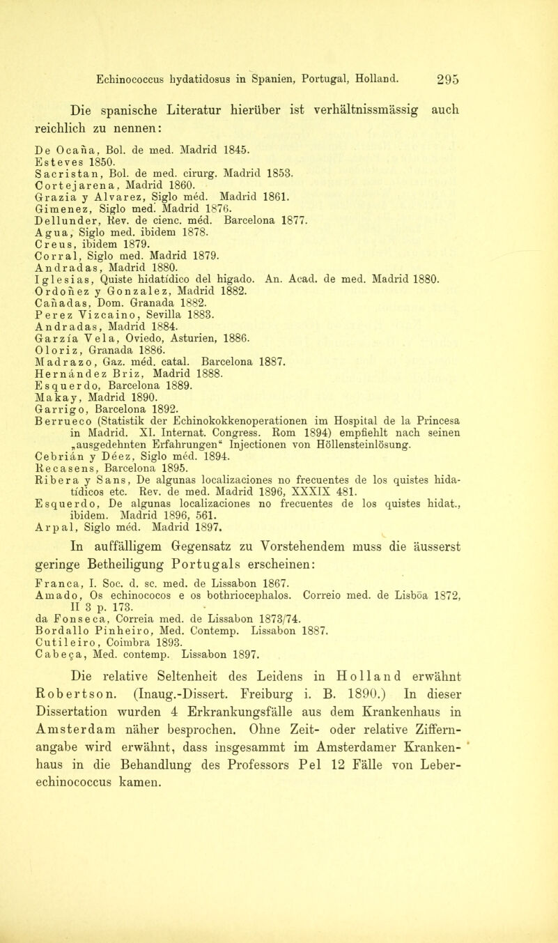 Die spanische Literatur hierüber ist verhältnissmässig auch reichlich zu nennen: De Ocana, Bol. de med. Madrid 1845. Esteves 1850. Sacristan, Bol. de med. cirurg. Madrid 1858. Cortejarena, Madrid 1860. Grazia y Alvarez, Siglo med. Madrid 1861. Gimenez, Siglo med. Madrid 1876. Dellunder, Rev. de cienc. med. Barcelona 1877. Agua, Siglo med. ibidem 1878. Creus, ibidem 1879. Corral, Siglo med. Madrid 1879. Andradas, Madrid 1880. Iglesias, Quiste hidatidico del higado. An. Acad. de med. Madrid 1880. Ordonez y Gonzalez, Madrid 1882. Cahadas, Dom. Granada 1882. Perez Vizeaino, Sevilla 1888. Andradas, Madrid 1884. Garzia Vela, Oviedo, Asturien, 1886. Oloriz, Granada 1886. Madrazo, Gaz. med. catal. Barcelona 1887. Hernandez Briz, Madrid 1888. Esquerdo, Barcelona 1889. Makay, Madrid 1890. Garrigo, Barcelona 1892. Berrueco (Statistik der Echinokokkenoperationen im Hospital de la Princesa in Madrid. XI. Internat. Congress. Rom 1894) empfiehlt nach seinen „ausgedehnten Erfahrungen“ Injectionen von Höllensteinlösung. Cebrian y Deez, Siglo med. 1894. ltecasens, Barcelona 1895. Ribera y Sans, De algunas localizaciones no frecuentes de los quistes hida- tidicos etc. Rev. de med. Madrid 1896, XXXIX 481. Esquerdo, De algunas localizaciones no frecuentes de los quistes hidat., ibidem. Madrid 1896, 561. Ar pal, Siglo med. Madrid 1897. In auffälligem Gegensatz zu Vorstehendem muss die äusserst geringe Betheiligung Portugals erscheinen: Franca, I. Soc. d. sc. med. de Lissabon 1867. Amado, Os echinococos e os bothriocephalos. Correio med. de Lisboa 1872, II 3 p. 173. da Fonseca, Correia med. de Lissabon 1873/74. Bordallo Pinheiro, Med. Contemp. Lissabon 1887. Cutileiro, Coimbra 1893. Cabega, Med. contemp. Lissabon 1897. Die relative Seltenheit des Leidens in Holland erwähnt Robertson. (Inaug.-Dissert. Freiburg i. B. 1890.) In dieser Dissertation wurden 4 Erkrankungsfälle aus dem Krankenhaus in Amsterdam näher besprochen. Ohne Zeit- oder relative Ziffern- angabe wird erwähnt, dass insgesammt im Amsterdamer Kranken- haus in die Behandlung des Professors Pel 12 Fälle von Leber- echinococcus kamen.