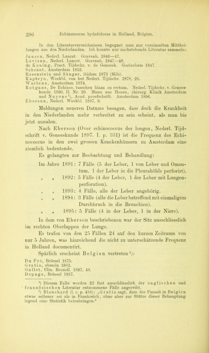 In den Literaturverzeichnissen begegnet man nur vereinzelten Mitthei- lungen aus den Niederlanden. Ich konnte nur nachstehende Literatur sammeln: Jansen, Nederl. Lancet. Gravenh. 1846—47. Levison, Nederl. Lancet. Gravenh. 1847—48. de Koning, Pract. Tijdschr. v. de Geneesk. Gorinchem 1847. Schrant, Amsterdam 1853. Rosenstein und Sänger, ibidem 1873 (Milz). Kapteyn, Weekbl. van het Nederl. Tijdschr. 1878, 26. Warte na, Amsterdam 1874. Rotgans, De Echinoc. tusschen blaas en rectum. Nederl. Tijdschr. v. Genees- kunde 1896. II. Nr. 26. Mann aus Hoorn, Chirurg. Klinik Amsterdam und Nuyens1)» Acad. proefschrift. Amsterdam 1896. Eberson, Nederl. Weekbl. 1897, 9. Meldungen neueren Datums besagen, dass doch die Krankheit in den Niederlanden mehr verbreitet zu sein scheint, als man bis jetzt annahm. Nach Eberson (Over echinococcus der longen, Nederl. Tijd- schrift v. Geneeskunde 1897. I. p. 331) ist die Frequenz des Echi- nococcus in den zwei grossen Krankenhäusern zu Amsterdam eine ziemlich bedeutende. Es gelangten zur Beobachtung und Behandlung: Im Jahre 1891: 7 Fälle (5 der Leber, 1 von Leber und Omen- tum, 1 der Leber in die Pleurahöhle perforirt). n „ 1892: 5 Fälle (4 der Leber, 1 der Leber mit Lungen- perforation). ., „ 1893: 4 Fälle, alle der Leber angehörig. „ „ 1894: 3 Fälle (alle die Leber betreffend mit einmaligem Durchbruch in die Bronchien). , 1895: 5 Fälle (4 in der Leber, 1 in der Niere). In dem von Eberson beschriebenen war der Sitz ausschliesslich im rechten Oberlappen der Lunge. Es trafen von den 25 Fällen 24 auf den kurzen Zeitraum von nur 5 Jahren, was hinreichend die nicht zu unterschätzende Frequenz in Holland documentirt. Spärlich erscheint Belgien vertreten 2): Du Pre, Brüssel 1875. Gratia, ebenda 1883. Galtet, Clin. Bruxell. 1897, 49. Depage, Brüssel 1897. x) Diesem Falle werden 32 fast ausschliesslich der englischen und französischen Literatur entnommene Fälle angereiht. 2) Blanchard (1. c. p. 458): „Gratia sagt, dass der Parasit in Belgien etwas seltener sei als in Frankreich, ohne aber zur Stütze dieser Behauptung irgend eine Statistik beizubringen.“