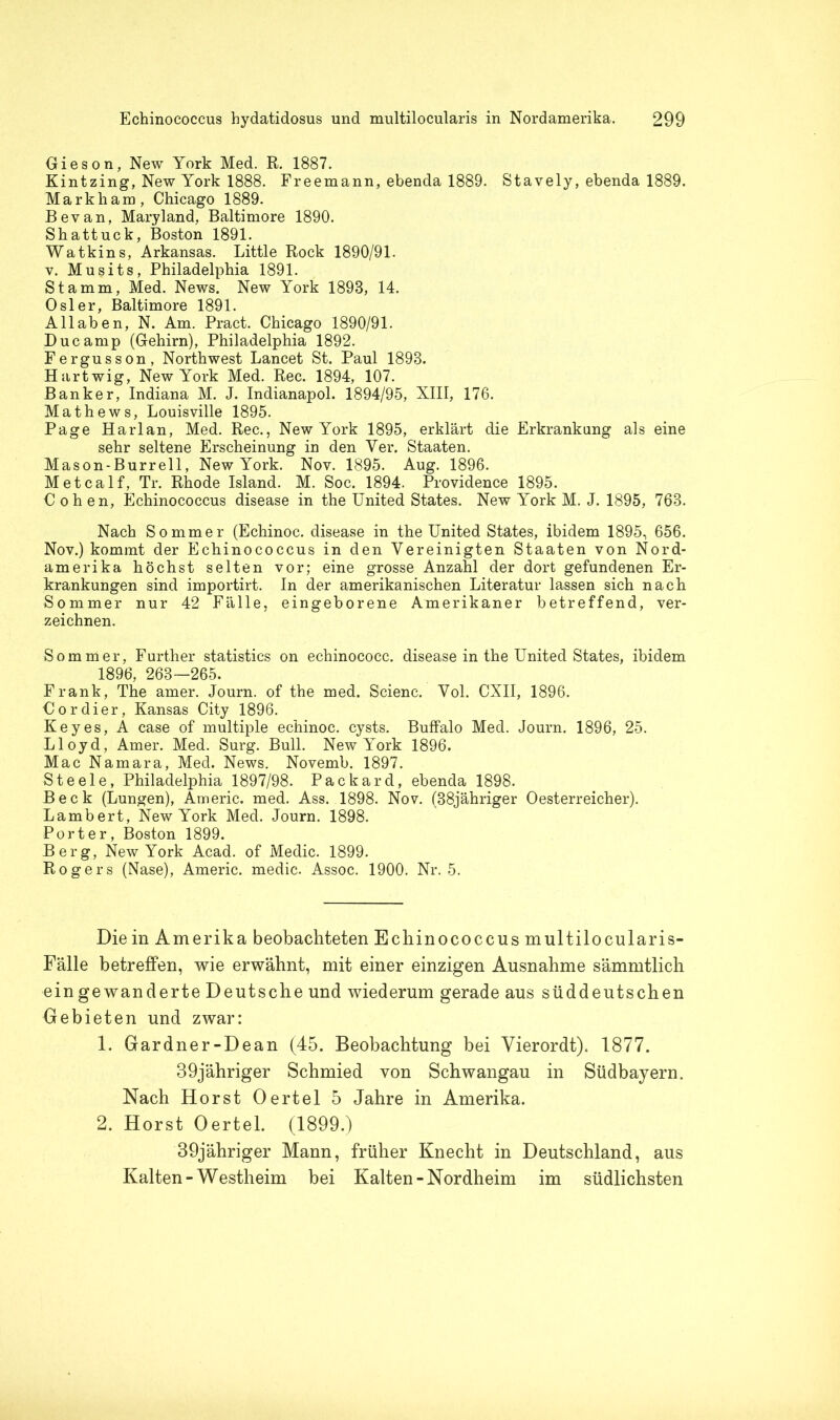 Gieson, New York Med. R. 1887. Kintzing, New York 1888. Freemann, ebenda 1889. Stavely, ebenda 1889. Markham, Chicago 1889. Bevan, Maryland, Baltimore 1890. Shattuck, Boston 1891. Watkins, Arkansas. Little Rock 1890/91. v. Mu§its, Philadelphia 1891. Stamm, Med. News. New York 1898, 14. Osler, Baltimore 1891. Allaben, N. Am. Pract. Chicago 1890/91. Duc amp (Gehirn), Philadelphia 1892. Fergusson, Northwest Lancet St. Paul 1898. Hartwig, New York Med. Rec. 1894, 107. Banker, Indiana M. J. Indianapol. 1894/95, XIII, 176. Mathews, Louisville 1895. Page Harlan, Med. Rec., New York 1895, erklärt die Erkrankung als eine sehr seltene Erscheinung in den Ver. Staaten. Mason-Burrell, New York. Nov. 1895. Aug. 1896. Metcalf, Tr. Rhode Island. M. Soc. 1894. Providence 1895. Cohen, Echinococcus disease in the United States. New York M. J. 1895, 768. Nach Sommer (Echinoc. disease in the United States, ibidem 1895, 656. Nov.) kommt der Echinococcus in den Vereinigten Staaten von Nord- amerika höchst selten vor; eine grosse Anzahl der dort gefundenen Er- krankungen sind importirt. In der amerikanischen Literatur lassen sich nach Sommer nur 42 Fälle, eingeborene Amerikaner betreffend, ver- zeichnen. Sommer, Further statistics on echinococc. disease in the United States, ibidem 1896, 268—265. Frank, The amer. Journ. of the med. Scienc. Vol. CXII, 1896. Cordier, Kansas City 1896. Key es, A case of multiple echinoc. cysts. Buffalo Med. Journ. 1896, 25. Lloyd, Amer. Med. Surg. Bull. New York 1896. Mac Namara, Med. News. Novemb. 1897. Steele, Philadelphia 1897/98. Packard, ebenda 1898. Beck (Lungen), Americ. med. Ass. 1898. Nov. (38jähriger Oesterreicher). Lambert, New York Med. Journ. 1898. Porter, Boston 1899. Berg, New York Acad. of Medic. 1899. Rogers (Nase), Americ. medic. Assoc. 1900. Nr. 5. Die in Amerika beobachteten Echinococcus multilocularis- Fälle betreffen, wie erwähnt, mit einer einzigen Ausnahme sämmtlich ein gewanderte Deutsche und wiederum gerade aus süddeutschen Gebieten und zwar: 1. Gardner-Dean (45. Beobachtung bei Vierordt). 1877. 39jähriger Schmied von Schwangau in Südbajern. Nach Horst Oertel 5 Jahre in Amerika. 2. Horst Oertel. (1899.) 39jähriger Mann, früher Knecht in Deutschland, aus Kalten-Westheim bei Kalten-Nordheim im südlichsten
