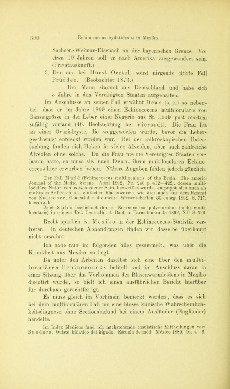 Sachsen-Weimar-Eisenach an der bayerischen Grenze. Vor etwa 10 Jahren soll er nach Amerika ausgewandert sein. (Privatauskunft.) 3. Der nur bei Horst Oertel, sonst nirgends citirte Fall Prudden. (Beobachtet 1873.) Der Mann stammt aus Deutschland und habe sich 5 Jahre in den Vereinigten Staaten aufgehalten. Im Anschlüsse an seinen Fall erwähnt Dean (s. o.) so neben- bei, dass er im Jahre 1869 einen Echinococcus multilocularis von Ganseigrösse in der Leber einer Negerin aus St. Louis post mortem zufällig vorfand (46. Beobachtung bei Vierordt). Die Frau litt an einer Ovarialcyste, die weggeworfen wurde, bevor die Leber- geschwulst entdeckt worden war. Bei der mikroskopischen Unter- suchung fanden sich Haken in vielen Alveolen, aber auch zahlreiche Alveolen ohne solche. Da die Frau nie die Vereinigten Staaten ver- lassen hatte, so muss sie, nach Dean, ihren multilocularen Echino- coccus hier erworben haben. Nähere Angaben fehlen jedoch gänzlich. Der Fall Mudd (Echinococcus multilocularis of the Brain. The americ. Journal of the Medic. Scienc. April 1892, Nr. 240 p. 412—422), dessen multi- loculäre Natur von verschiedener Seite bezweifelt wurde, entpuppt sich auch als multiples Auftreten des einfachen Blasenwurms, wie dies auch aus dem Referat von Kalischer, Centralbl. f. die medic. Wissenschaften, 30. Jahrg. 1892, S. 717, hervorgeht. Auch Stiles bezeichnet ihn als Echinococcus polymorphus (nicht multi- locularis) in seinem Ref. Centralbl. f. Bact. u. Parasitenkunde 1892, XII S. 526. Recht spärlich ist Mexiko in der Echinococcus-Statistik ver- treten. In deutschen Abhandlungen finden wir dasselbe überhaupt nicht erwähnt. Ich habe nun im folgenden alles gesammelt, was über die Krankheit aus Mexiko vorliegt. Da unter den Arbeiten daselbst sich eine über den multi- loculären Echinococcus betitelt und im Anschluss daran in einer Sitzung über das Vorkommen des Blasenwurmleidens in Mexiko discutirt wurde, so hielt ich einen ausführlichen Bericht hierüber für durchaus gerechtfertigt. Es muss gleich im Vorhinein bemerkt werden , dass es sich bei dem multilocularen Fall um eine blosse klinische Wahrscheinlich- keitsdiagnose ohne Sectionsbefund bei einem Ausländer (Engländer) handelte. Im Index Medicus fand ich nachstehende casuistische Mittheilungen vor: Bandera, Quiste hidätico del higado. Escuela de med. Mexico 1880. 16, 4—6.