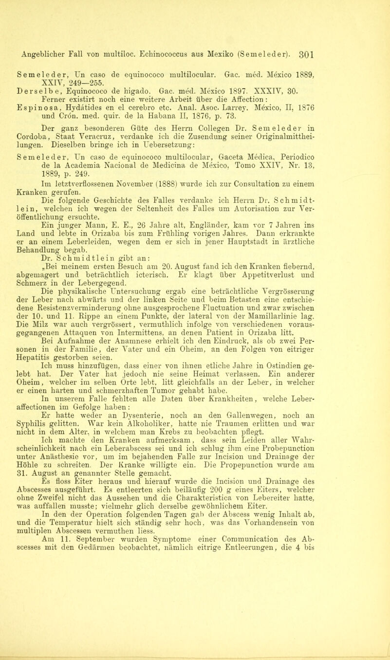 Semeleder, Un caso de equinococo multilocular. Gac. med. Mexico 1889, XXIV, 249—255. Derselbe, Equinococo de higado. Gac. med. Mexico 1897. XXXIY, 30. Ferner existirt noch eine weitere Arbeit über die Affection : Espinosa, Hydätides en el cerebro etc. Anal. Asoc. Larrey. Mexico, II, 1876 und Crön. med. quir. de la Habana II, 1876, p. 73. Der ganz besonderen Güte des Herrn Collegen Dr. Semeleder in Cordoba, Staat Veracruz, verdanke ich die Zusendung seiner Originalmitthei- lungen. Dieselben bringe ich in Uebersetzung: Semeleder, Un caso de equinococo multilocular, Gaceta Medica, Periodico de la Academia Nacional de Medicina de Mexico, Tomo XXIV, Nr. 13, 1889, p. 249. Im letztverflossenen November (1888) wurde ich zur Consultation zu einem Kranken gerufen. Die folgende Geschichte des Falles verdanke ich Herrn Dr. Schmidt- lein, welchen ich wegen der Seltenheit des Falles um Autorisation zur Ver- öffentlichung ersuchte. Ein junger Mann, E. E., 26 Jahre alt, Engländer, kam vor 7 Jahren ins Land und lebte in Orizaba bis zum Frühling vorigen Jahres. Dann erkrankte er an einem Leberleiden, wegen dem er sich in jener Hauptstadt in ärztliche Behandlung begab. Dr. Schmidtlein gibt an: „Bei meinem ersten Besuch am 20. August fand ich den Kranken fiebernd, abgemagert und beträchtlich icterisch. Er klagt über Appetitverlust und Schmerz in der Lebergegend. Die physikalische Untersuchung ergab eine beträchtliche Vergrösserung der Leber nach abwärts und der linken Seite und beim Betasten eine entschie- dene Resistenzverminderung ohne ausgesprochene Fluctuation und zwar zwischen der 10. und 11. Rippe an einem Punkte, der lateral von der Mamillarlinie lag. Die Milz war auch vergrössert, vermuthlich infolge von verschiedenen voraus- gegangenen Attaquen von Intermittens, an denen Patient in Orizaba litt. Bei Aufnahme der Anamnese erhielt ich den Eindruck, als ob zwei Per- sonen in der Familie, der Vater und ein Oheim, an den Folgen von eitriger Hepatitis gestorben seien. Ich muss hinzufügen, dass einer von ihnen etliche Jahre in Ostindien ge- lebt hat. Der Vater hat jedoch nie seine Heimat verlassen. Ein anderer Oheim, welcher im selben Orte lebt, litt gleichfalls an der Leber, in welcher er einen harten und schmerzhaften Tumor gehabt habe. In unserem Falle fehlten alle Daten über Krankheiten, welche Leber- affectionen im Gefolge haben: Er hatte weder an Dysenterie, noch an den Gallenwegen, noch an Syphilis gelitten. War kein Alkoholiker, hatte nie Traumen erlitten und war nicht in dem Alter, in welchem man Krebs zu beobachten pflegt. Ich machte den Kranken aufmerksam, dass sein Leiden aller Wahr- scheinlichkeit nach ein Leberabscess sei und ich schlug ihm eine Probepunction unter Anästhesie vor, um im bejahenden Falle zur Incision und Drainage der Höhle zu schreiten. Der Kranke willigte ein. Die Propepunction wurde am 31. August an genannter Stelle gemacht. Es floss Eiter heraus und hierauf wurde die Incision und Drainage des Abscesses ausgeführt. Es entleerten sich beiläufig 200 g eines Eiters, welcher ohne Zweifel nicht das Aussehen und die Charakteristica von Lebereiter hatte, was auffallen musste; vielmehr glich derselbe gewöhnlichem Eiter. In den der Operation folgenden Tagen gab der Abscess wenig Inhalt ab, und die Temperatur hielt sich ständig sehr hoch, was das Vorhandensein von multiplen Abscessen vermuthen liess. Am 11. September wurden Symptome einer Communication des Ab- scesses mit den Gedärmen beobachtet, nämlich eitrige Entleerungen, die 4 bis