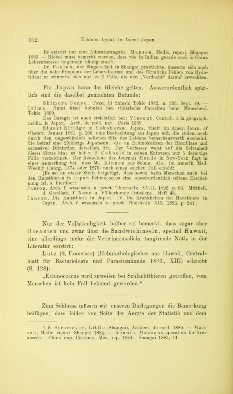 Es existirt nur eine Literaturangabe: Manson, Medic. report, Shangai 1883. — Hiebei muss bemerkt werden, dass wie in Indien gerade auch in China Leberabscesse ungemein häufig sind1). Dr. Paulun, der längere Zeit in Shangai prakticirte, äusserte sich auch über die hohe Frequenz der Leberabscesse und das förmliche Fehlen von Hyda- tiden; er erinnerte sich nur an 2 Fälle, die den „Verdacht“ darauf erweckten. Für Japan kann das Gleiche gelten. Ausserordentlich spär- lich sind die daselbst gemachten Befunde: Shimura Genyo, Tokei Iji Shinshi Tokio 1882, n. 233, Sept. 19. — Izima, Jintai kisei dobutsu hen (thierische Parasiten beim Menschen). Tokio 1889. Das Gesagte ist auch ersichtlich bei: Vincent, Contrib. ä la geograph. medic. le Japon. Arch. de med. nav. Paris 1889- Stuart Elridge in Yokohama, Japan, theilt im Amer. Joum. of Obstetr. Januar 1881, p. 106. eine Beobachtung aus Japan mit, die zudem noch durch den ungewöhnlich seltenen Sitz des Leidens bemerkenswerth erscheint. Sie betraf eine 20jährige Japanesin, die an Echinokokken der Harnblase und excessiver Dilatation derselben litt. Der Verfasser weist auf die Seltenheit dieses Sitzes bin; es hat z. B. Cobbold in seinen Entozoen nur 5 derartige Fälle verzeichnet. Der Redacteur des Journals Munde in New-York fügt in einer Anmerkung bei, dass Mc. Kinnon aus Selma, Ala., im Amerik. Med. Weekly (Jahrg. 1874 oder 1875) auch einen solchen Fall erzählt. [Es sei an dieser Stelle beigefügt, dass sowie beim Menschen auch bei den Hausthieren in Japan Echinococcus eine ausserordentlich seltene Erschei- nung ist, s. hierüber: Janson, Arch. f. wissensch. u. pract. Thierheilk. XVIII, 1892, p. 63. Mittheil. d. Gesellsch. f. Natur- u. Völkerkunde Ostasiens. Heft 48. Janson, Die Hausthiere in Japan. IV. Die Krankheiten der Hausthiere in Japan. Arch. f. wissensch. u. pract. Thierheilk. XIX, 1893, p. 241.] Nur der Vollständigkeit halber sei bemerkt, dass sogar über Oceanien und zwar über die Sandwichinseln, speciell Hawaii, eine allerdings mehr die Veterinärmedicin tangirende Notiz in der Literatur existirt: Lutz (S. Francisco) (Helminthologisches aus Hawaii, Central- blatt für Bacteriologie und Parasitenkunde 1893, XIII) schreibt (S. 128): „Echinococcus wird zuweilen bei Schlachtthieren getroffen, vom Menschen ist kein Fall bekannt geworden.“ Zum Schlüsse müssen wir unseren Darlegungen die Bemerkung beifügen, dass leider von Seite der Aerzte der Statistik und dem ’) S. Stromeyer, Little (Shangai), Academ. de med. 1880. — Man- son, Medic. report. Shangai 1884. — Ren nie, Mansons Operation for liver abscess. China imp. Customs. Med. rep. 1884. Shangai 1885, 14.