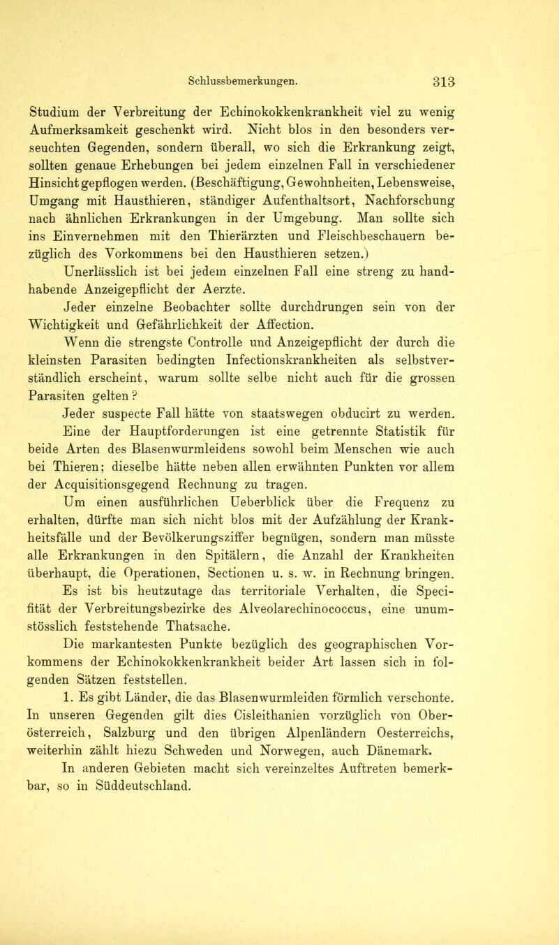 Studium der Verbreitung der Echinokokkenkrankheit viel zu wenig Aufmerksamkeit geschenkt wird. Nicht blos in den besonders ver- seuchten Gegenden, sondern überall, wo sich die Erkrankung zeigt, sollten genaue Erhebungen bei jedem einzelnen Fall in verschiedener Hinsicht gepflogen werden. (Beschäftigung, Gewohnheiten, Lebensweise, Umgang mit Hausthieren, ständiger Aufenthaltsort, Nachforschung nach ähnlichen Erkrankungen in der Umgebung. Man sollte sich ins Einvernehmen mit den Thierärzten und Fleischbeschauern be- züglich des Vorkommens bei den Hausthieren setzen.) Unerlässlich ist bei jedem einzelnen Fall eine streng zu hand- habende Anzeigepflicht der Aerzte. Jeder einzelne Beobachter sollte durchdrungen sein von der Wichtigkeit und Gefährlichkeit der Affection. Wenn die strengste Controlle und Anzeigepflicht der durch die kleinsten Parasiten bedingten Infectionskrankheiten als selbstver- ständlich erscheint, warum sollte selbe nicht auch für die grossen Parasiten gelten? Jeder suspecte Fall hätte von staatswegen obducirt zu werden. Eine der Hauptforderungen ist eine getrennte Statistik für beide Arten des Blasenwurmleidens sowohl beim Menschen wie auch bei Thieren; dieselbe hätte neben allen erwähnten Punkten vor allem der Acquisitionsgegend Rechnung zu tragen. Um einen ausführlichen Ueberblick über die Frequenz zu erhalten, dürfte man sich nicht blos mit der Aufzählung der Krank- heitsfälle und der Bevölkerungsziffer begnügen, sondern man müsste alle Erkrankungen in den Spitälern, die Anzahl der Krankheiten überhaupt, die Operationen, Sectionen u. s. w. in Rechnung bringen. Es ist bis heutzutage das territoriale Verhalten, die Speci- fität der Verbreitungsbezirke des Alveolarechinococcus, eine unum- stösslich feststehende Thatsache. Die markantesten Punkte bezüglich des geographischen Vor- kommens der Echinokokkenkrankheit beider Art lassen sich in fol- genden Sätzen feststellen. 1. Es gibt Länder, die das Blasen wurmleiden förmlich verschonte. In unseren Gegenden gilt dies Cisleithanien vorzüglich von Ober- österreich , Salzburg und den übrigen Alpenländern Oesterreichs, weiterhin zählt hiezu Schweden und Norwegen, auch Dänemark. In anderen Gebieten macht sich vereinzeltes Auftreten bemerk- bar, so in Süddeutschland.