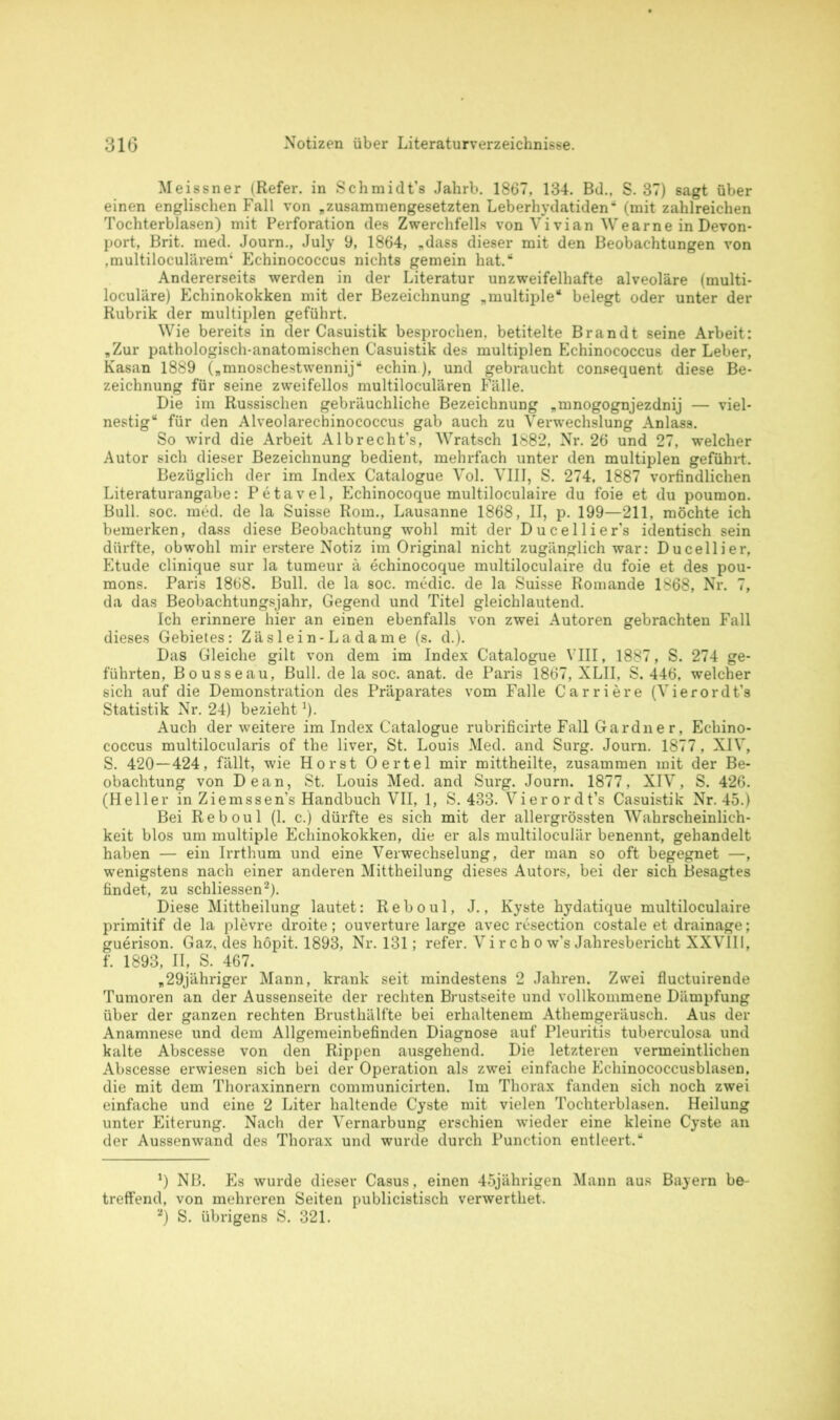 Meissner (Refer. in Schmidt’s Jahrb. 1867, 134. Bd.. S. 37) sagt über einen englischen Fall von „zusammengesetzten Leberhydatiden' (mit zahlreichen Tochterblasen) mit Perforation des Zwerchfells von Vivian Wearne in Devon- port, Brit. med. Journ., July 9, 1864, „dass dieser mit den Beobachtungen von ,multiloculärem‘ Echinococcus nichts gemein hat.“ Andererseits werden in der Literatur unzweifelhafte alveoläre (multi- loculäre) Echinokokken mit der Bezeichnung „multiple“ belegt oder unter der Rubrik der multiplen geführt. Wie bereits in der Casuistik besprochen, betitelte Brandt seine Arbeit: „Zur pathologisch-anatomischen Casuistik des multiplen Echinococcus der Leber, Kasan 1889 („mnoscbestwennij“ echin), und gebraucht consequent diese Be- zeichnung für seine zweifellos multiloculären Fälle. Die im Russischen gebräuchliche Bezeichnung „mnogognjezdnij — viel* nestig“ für den Alveolarecbinococcus gab auch zu Verwechslung Anlass. So wird die Arbeit Albrecht’s, Wratsch 1882, Nr. 26 und 27, welcher Autor sich dieser Bezeichnung bedient, mehrfach unter den multiplen geführt. Bezüglich der im Index Catalogue Vol. VIII, S. 274, 1887 vorfindlichen Literaturangabe: Petavel, Echinocoque multiloculaire du foie et du poumon. Bull. soc. med. de la Suisse Rom., Lausanne 1868, II, p. 199—211, möchte ich bemerken, dass diese Beobachtung wohl mit der Ducellier's identisch sein dürfte, obwohl mir erstere Notiz im Original nicht zugänglich war: Ducellier, Etüde clinique sur la tumeur ä echinocoque multiloculaire du foie et des pou- mons. Paris 1868. Bull, de la soc. medic. de la Suisse Romande 1868, Nr. 7, da das Beobachtungsjahr, Gegend und Titel gleichlautend. Ich erinnere hier an einen ebenfalls von zwei Autoren gebrachten Fall dieses Gebietes: Zäslein-Ladame (s. d.). Das Gleiche gilt von dem im Index Catalogue VIII, 1887, S. 274 ge- führten, Bousseau, Bull, de la soc. anat. de Paris 1867, XLII, S. 446, welcher sich auf die Demonstration des Präparates vom Falle Carriere (Vierordt’s Statistik Nr. 24) bezieht!). Auch der weitere im Index Catalogue rubrificirte Fall Gardner, Echino- coccus multilocularis of the liver, St. Louis Med. and Surg. Journ. 1877, XIV, S. 420—424, fällt, wie Horst Oertel mir mittheilte, zusammen mit der Be- obachtung von Dean, St. Louis Med. and Surg. Journ. 1877, XIV, S. 426. (Heller in Ziemssen’s Handbuch VII, 1, S. 433. Vierordt’s Casuistik Nr. 45.) Bei Reboul (1. c.) dürfte es sich mit der allergrössten Wahrscheinlich- keit blos um multiple Echinokokken, die er als multiloculär benennt, gehandelt haben — ein Irrthum und eine Verwechselung, der man so oft begegnet —, wenigstens nach einer anderen Mittheilung dieses Autors, bei der sich Besagtes findet, zu schliessen* 2). Diese Mittheilung lautet: Reboul, J., Kyste hydatique multiloculaire primitif de la plevre droite; ouverture large avec resection costale et drainage; guerison. Gaz, des höpit. 1893, Nr. 131; refer. V i r ch o w's Jahresbericht XXVIII, f. 1893, II, S. 467. „29jähriger Mann, krank seit mindestens 2 Jahren. Zwei fluctuirende Tumoren an der Aussenseite der rechten Brustseite und vollkommene Dämpfung über der ganzen rechten Brusthälfte bei erhaltenem Athemgeräusch. Aus der Anamnese und dem Allgemeinbefinden Diagnose auf Pleuritis tuberculosa und kalte Abscesse von den Rippen ausgehend. Die letzteren vermeintlichen Abscesse erwiesen sich bei der Operation als zwei einfache Echinococcusblasen, die mit dem Thoraxinnern communicirten. Im Thorax fanden sich noch zwei einfache und eine 2 Liter haltende Cyste mit vielen Tochterblasen. Heilung unter Eiterung. Nach der Vernarbung erschien wieder eine kleine Cyste an der Aussenwand des Thorax und wurde durch Function entleert.“ *) NB. Es wurde dieser Casus, einen 45jährigen Mann aus Bayern be- treffend, von mehreren Seiten publicistisch verwertliet. 2) S. übrigens S. 321.