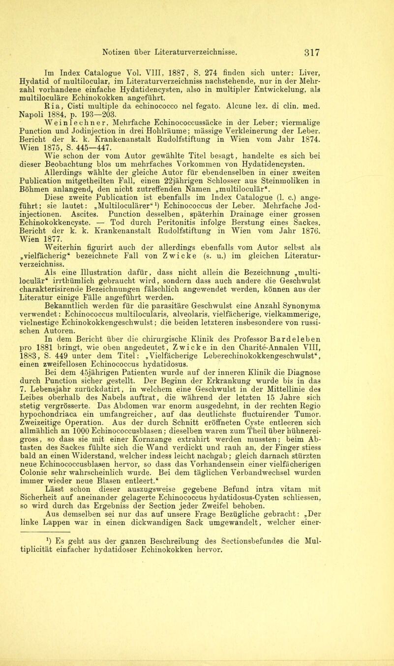 Im Index Catalogue Yol. VIII, 1887, S. 274 finden sich unter: Liver, Hydatid of multilocular, im Literaturverzeichniss nachstehende, nur in der Mehr- zahl vorhandene einfache Hydatidencysten, also in multipler Entwickelung, als multiloculäre Echinokokken angeführt. Ria, Cisti multiple da echinococco nel fegato. Alcune lez. di clin. med. Napoli 1884, p. 198—203. Weinlechner, Mehrfache Echinococcussäcke in der Leber; viermalige Punction und Jodinjection in drei Hohlräume; mässige Verkleinerung der Leber. Bericht der k. k. Krankenanstalt Rudolfstiftung in Wien vom Jahr 1874. Wien 1875, S. 445—447. Wie schon der vom Autor gewählte Titel besagt, handelte es sich bei dieser Beobachtung blos um mehrfaches Vorkommen von Hydatidencysten. Allerdings wählte der gleiche Autor für ebendenselben in einer zweiten Publication mitgetheilten Fall, einen 22jährigen Schlosser aus Steinmoliken in Böhmen anlangend, den nicht zutreffenden Namen „multiloculär“. Diese zweite Publication ist ebenfalls im Index Catalogue (1. c.) ange- führt ; sie lautet: „Multiloculärer“x) Echinococcus der Leber. Mehrfache Jod- injection en. Ascites. Punction desselben, späterhin Drainage einer grossen Echinokokkencyste. — Tod durch Peritonitis infolge Berstung eines Sackes. Bericht der k. k. Krankenanstalt Rudolfstiftung in Wien vom Jahr 1876. Wien 1877. Weiterhin figurirt auch der allerdings ebenfalls vom Autor selbst als „vielfächerig“ bezeichnete Fall von Zwicke (s. u.) im gleichen Literatur- verzeichniss. Als eine Illustration dafür, dass nicht allein die Bezeichnung „multi- loculär“ irrthümlich gebraucht wird, sondern dass auch andere die Geschwulst charakterisirenae Bezeichnungen fälschlich angewendet werden, können aus der Literatur einige Fälle angeführt werden. Bekanntlich werden für die parasitäre Geschwulst eine Anzahl Synonyma verwendet: Echinococcus multilocularis, alveolaris, vielfächerige, vielkammerige, vielnestige Echinokokkengeschwulst; die beiden letzteren insbesondere von russi- schen Autoren. In dem Bericht über die chirurgische Klinik des Professor Bardeleben pro 1881 bringt, wie oben angedeutet, Zwicke in den Charite-Annalen VIII, 1883, S. 449 unter dem Titel: „Vielfächerige Leberechinokokkengeschwulst“, einen zweifellosen Echinococcus hydatidosus. Bei dem 45jährigen Patienten wurde auf der inneren Klinik die Diagnose durch Punction sicher gestellt. Der Beginn der Erkrankung wurde bis in das 7. Lebensjahr zurückdatirt, in welchem eine Geschwulst in der Mittellinie des Leibes oberhalb des Nabels auftrat, die während der letzten 15 Jahre sich stetig vergrösserte. Das Abdomen war enorm ausgedehnt, in der rechten Regio hypochondriaca ein umfangreicher, auf das deutlichste fluctuirender Tumor. Zweizeitige Operation. Aus der durch Schnitt eröffneten Cyste entleeren sich allmählich an 1000 Echinococcusblasen; dieselben waren zum Theil über hühnerei- gross, so dass sie mit einer Kornzange extrahirt werden mussten; beim Ab- tasten des Sackes fühlte sich die Wand verdickt und rauh an, der Finger stiess bald an einen Widerstand, welcher indess leicht nachgab; gleich darnach stürzten neue Echinococcusblasen hervor, so dass das Vorhandensein einer vielfächerigen Colonie sehr wahrscheinlich wurde. Bei dem täglichen Verbandwechsel wurden immer wieder neue Blasen entleert.“ Lässt schon dieser auszugsweise gegebene Befund intra vitam mit Sicherheit auf aneinander gelagerte Echinococcus hydatidosus-Cysten schliessen, so wird durch das Ergebniss der Section jeder Zweifel behoben. Aus demselben sei nur das auf unsere Frage Bezügliche gebracht: „Der linke Lappen war in einen dickwandigen Sack umgewandelt, welcher einer- *) Es geht aus der ganzen Beschreibung des Sectionsbefundes die Mul- tiplicität einfacher hydatidoser Echinokokken hervor.