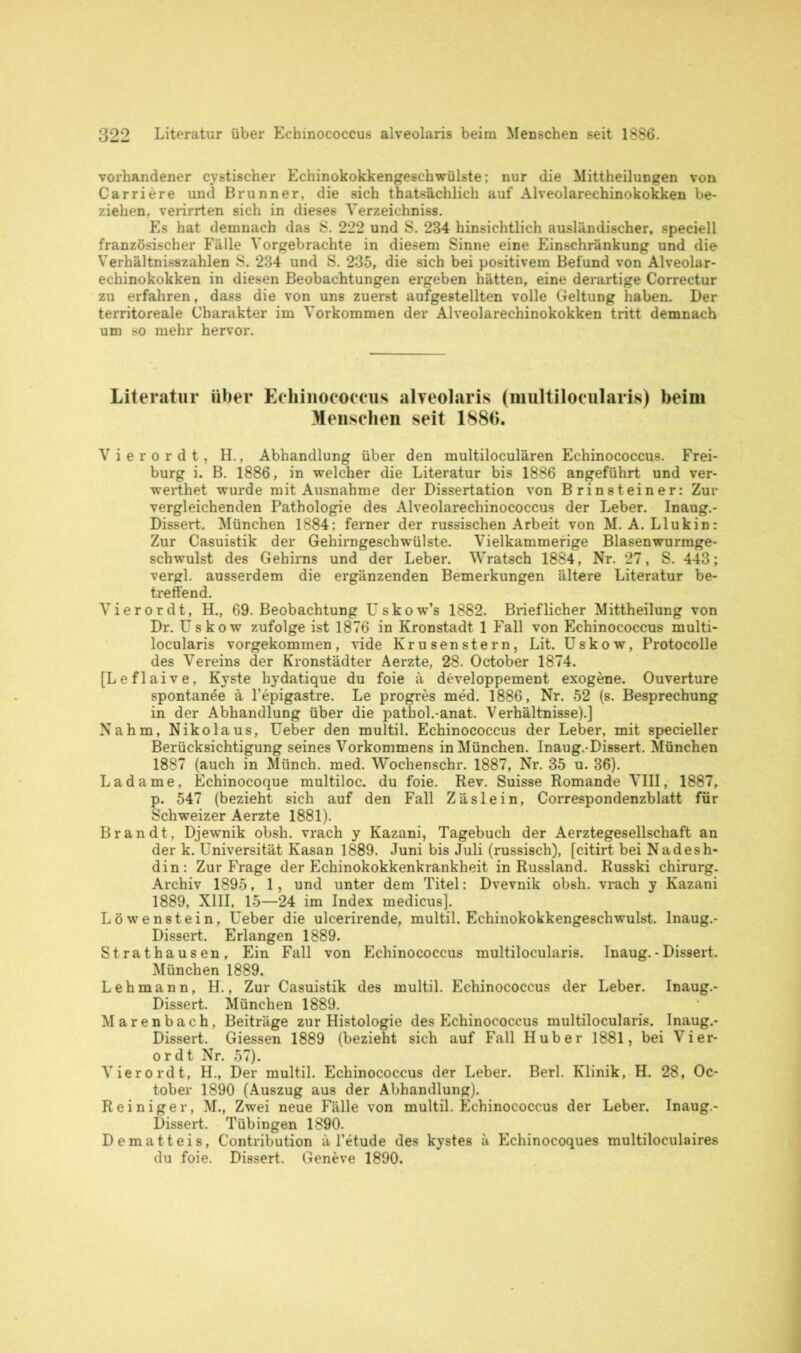 vorhandener cystischer Echinokokkengeschwülste; nur die Mittheilungen von Carriere und Brunner, die sich thatsächlich auf Alveolarechinokokken be- ziehen, verirrten sich in dieses Verzeichniss. Es hat demnach das S. 222 und S. 234 hinsichtlich ausländischer, speciell französischer Fälle Vorgebrachte in diesem Sinne eine Einschränkung und die Verhältnisszahlen S. 234 und S. 235, die sich bei positivem Befund von Alveolar- echinokokken in diesen Beobachtungen ergeben hätten, eine derartige Correctur zu erfahren, dass die von uns zuerst aufgestellten volle Geltung haben. Der territoreale Charakter im Vorkommen der Alveolarechinokokken tritt demnach um so mehr hervor. Literatur über Echinococcus alveolaris (multilocularis) beim Menschen seit 1886. Vierordt, H., Abhandlung über den multiloculären Echinococcus. Frei- burg i. B. 1886, in welcher die Literatur bis 1886 angeführt und ver- werthet wurde mit Ausnahme der Dissertation von Brinsteiner: Zur vergleichenden Pathologie des Alveolarechinococcus der Leber. Inaug.- Dissert. München 1884: ferner der russischen Arbeit von M. A. Llukin: Zur Casuistik der Gehirngeschwülste. Vielkammerige Blasenwurmge- schwulst des Gehirns und der Leber. Wratsch 1884, Nr. 27, S. 443; vergl. ausserdem die ergänzenden Bemerkungen ältere Literatur be- treffend. Vierordt, H., 69. Beobachtung Uskow’s 1882. Brieflicher Mittheilung von Dr. Uskow zufolge ist 1876 in Kronstadt 1 Fall von Echinococcus multi- locularis vorgekommen, vide Krusen stern, Lit. Uskow, Protocolle des Vereins der Kronstädter Aerzte, 28. October 1874. [Leflaive, Kyste hydatique du foie ä developpement exogene. Ouvertüre spontanee ä l’epigastre. Le progres med. 1886, Nr. 52 (s. Besprechung in der Abhandlung über die pathol.-anat. Verhältnisse).] Nahm, Nikolaus, Ueber den multil. Echinococcus der Leber, mit specieller Berücksichtigung seines Vorkommens in München. Inaug.-Dissert. München 1887 (auch in Münch, med. Wochenschr. 1887, Nr. 35 u. 36). Ladame, Echinocoque multiloc. du foie. Rev. Suisse Romande VIII, 1887, p. 547 (bezieht sich auf den Fall Zäslein, Correspondenzblatt für Schweizer Aerzte 1881). Brandt, Djewnik obsh. vrach y Kazani, Tagebuch der Aerztegesellschaft an der k. Universität Kasan 1889. Juni bis Juli (russisch), [citirt bei Nadesh- din: Zur Frage der Echinokokkenkrankheit in Russland. Russki chirurg. Archiv 1895, 1, und unter dem Titel: Dvevnik obsh. vrach y Kazani 1889, XIII. 15—24 im Index medicus]. Löwenstein, Ueber die ulcerirende, multil. Echinokokkengeschwulst. Inaug.- Dissert. Erlangen 1889. Strathausen, Ein Fall von Echinococcus multilocularis. Inaug.-Dissert. München 1889. Lehmann, H., Zur Casuistik des multil. Echinococcus der Leber. Inaug.- Dissert. München 1889. Marenbach, Beiträge zur Histologie des Echinococcus multilocularis. Inaug.- Dissert. Giessen 1889 (bezieht sich auf Fall Huber 1881, bei Vier- ordt Nr. 57). Vierordt, H., Der multil. Echinococcus der Leber. Berl. Klinik, H. 28, Oc- tober 1890 (Auszug aus der Abhandlung). Reiniger, M., Zwei neue Fälle von multil. Echinococcus der Leber. Inaug.- Dissert. Tübingen 1890. Dematteis, Contribution ä l’etude des kystes ä Echinocoques multiloculaires du foie. Dissert. Geneve 1890.