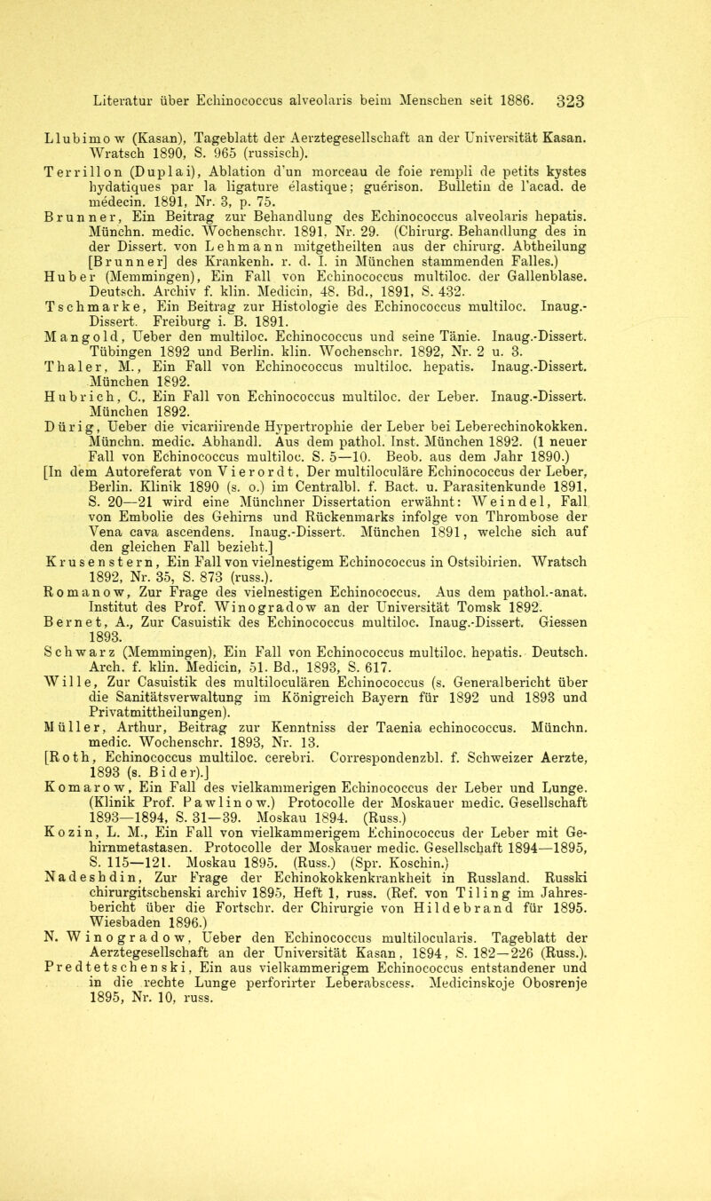 Llubimow (Kasan), Tageblatt der Aerztegesellschaft an der Universität Kasan. Wratsch 1890, S. 965 (russisch). Terrillon (Duplai), Ablation d’un morceau de foie rempli de petits kystes hydatiques par la ligature elastique; guerison. Bulletin de l’acad. de medecin. 1891, Nr. 3, p. 75. Brunner, Ein Beitrag zur Behandlung des Echinococcus alveolaris hepatis. Münchn. medic. Wochensehr. 1891. Nr. 29. (Chirurg. Behandlung des in der Dissert. von Lehmann mitgetheilten aus der Chirurg. Abtheilung [Brunner] des Krankenh. r. d. I. in München stammenden Falles.) Huber (Memmingen), Ein Fall von Echinococcus multiloc. der Gallenblase. Deutsch. Archiv f. klin. Medicin, 48. Bd., 1891, S. 432. Tschmarke, Ein Beitrag zur Histologie des Echinococcus multiloc. Inaug.- Dissert. Freiburg i. B. 1891. Mangold, Ueber den multiloc. Echinococcus und seine Tänie. Inaug.-Dissert. Tübingen 1892 und Berlin, klin. Wochenschr. 1892, Nr. 2 u. 3. Thaler, M., Ein Fall von Echinococcus multiloc. hepatis. Inaug.-Dissert. München 1892. Hubrich, C., Ein Fall von Echinococcus multiloc. der Leber. Inaug.-Dissert. München 1892. Dürig, Ueber die vicariirende Hypertrophie der Leber bei Leberechinokokken. Münchn. medic. Abhandl. Aus dem pathol. Inst. München 1892. (1 neuer Fall von Echinococcus multiloc. S. 5—10. Beob. aus dem Jahr 1890.) [In dem Autoreferat von Vierordt, Der multiloculäre Echinococcus der Leber, Berlin. Klinik 1890 (s. o.) im Centralbl. f. Bact. u. Parasitenkunde 1891, S. 20—21 wird eine Münchner Dissertation erwähnt: Weindel, Fall von Embolie des Gehirns und Rückenmarks infolge von Thrombose der Vena cava ascendens. Inaug.-Dissert. München 1891, welche sich auf den gleichen Fall bezieht.] Krusenstern, Ein Fall von vielnestigem Echinococcus in Ostsibirien. Wratsch 1892, Nr. 35, S. 873 (russ.). Romanow, Zur Frage des vielnestigen Echinococcus. Aus dem pathol.-anat. Institut des Prof. Winogradow an der Universität Tomsk 1892. Bern et, A., Zur Casuistik des Echinococcus multiloc. Inaug.-Dissert. Giessen 1893. Schwarz (Memmingen), Ein Fall von Echinococcus multiloc. hepatis. Deutsch. Arch. f. klin. Medicin, 51. Bd., 1893, S. 617. Wille, Zur Casuistik des multiloculären Echinococcus (s. Generalbericht über die Sanitätsverwaltung im Königreich Bayern für 1892 und 1893 und Privatmittheilungen). Müller, Arthur, Beitrag zur Kenntniss der Taenia echinococcus. Münchn. medic. Wochenschr. 1893, Nr. 13. [Roth, Echinococcus multiloc. cerebri. Correspondenzbl. f. Schweizer Aerzte, 1893 (s. Bi d er).] Komarow, Ein Fall des vielkannnerigen Echinococcus der Leber und Lunge. (Klinik Prof. Pawlinow.) Protocolle der Moskauer medic. Gesellschaft 1893—1894, S. 31—39. Moskau 1894. (Russ.) Kozin, L. M., Ein Fall von vielkammerigem Echinococcus der Leber mit Ge- hirnmetastasen. Protocolle der Moskauer medic. Gesellschaft 1894—1895, S. 115—121. Moskau 1895. (Russ.) (Spr. Koschin.) Nadeshdin, Zur Frage der Echinokokkenkrankheit in Russland. Russki chirurgitschenski archiv 1895, Heft 1, russ. (Ref. von Tiling im Jahres- bericht über die Fortschr. der Chirurgie von Hildebrand für 1895. Wiesbaden 1896.) N. Winogradow, Ueber den Echinococcus multilocularis. Tageblatt der Aerztegesellschaft an der Universität Kasan, 1894, S. 182—226 (Russ.). Predtetschenski, Ein aus vielkammerigem Echinococcus entstandener und in die rechte Lunge perforirter Leberabscess. Medicinskoje Obosrenje 1895, Nr. 10, russ.