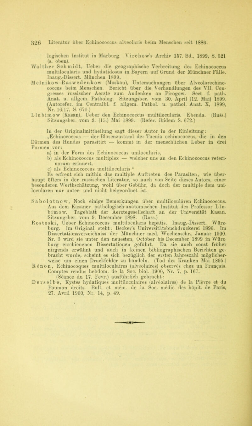 logischen Institut in Marburg. Virchow’s Archiv 157. Bd., 1899, S. 521 (8. oben). Walther Schmidt, Ueber die geographische Verbreitung des Echinococcus multilocularis und hydatidosus in Bayern auf Grund der Münchner Fälle. Inaug.-Dissert. München 1899. Melnikow-Raswedenkow (Moskau), Untersuchungen über Alveolarechino- coccus beim Menschen. Bericht über die Verhandlungen des VII. Con- gresses russischer Aerzte zum Andenken an Pirogow. Sect. f. path. Anat. u. allgem. Patholog. Sitzungsber. vom 30. April (12. Mai) 1899. (Autorefer. im Centralbl. f. allgem. Pathol. u. pathol. Anat. X, 1899, Nr. 16/17, S. 670.) Llubimow (Kasan), Ueber den Echinococcus multilocularis. Ebenda. (Ru$s.) Sitzungsber. vom 3. (15.) Mai 1899. (Refer. ibidem S. 672.) In der Originalmittheilung sagt dieser Autor in der Einleitung: „Echinococcus — der Blasenzustand der Taenia echinococcus, die in den Därmen des Hundes parasitirt — kommt in der menschlichen Leber in drei Formen vor: a) in der Form des Echinococcus unilocularis, b) als Echinococcus multiplex — welcher uns an den Echinococcus veteri- norum erinnert, c) als Echinococcus multilocularis.“ Es erfreut sich mithin das multiple Auftreten des Parasiten , wie über- haupt öfters in der russischen Literatur, so auch von Seite dieses Autors, einer besonderen Werthschätzung, wohl über Gebühr, da doch der multiple dem uni- locularen nur unter- und nicht beigeordnet ist. Sabolotnow, Noch einige Bemerkungen über multiloculären Echinococcus. Aus dem Kasaner pathologisch-anatomischen Institut des Professor Llu- bimow. Tageblatt der Aerztegesellschaft an der Universität Kasan. Sitzungsber. vom 9. December 1898. (Russ.) Rostoski, Ueber Echinococcus multilocularis hepatis. Inaug.-Dissert. Würz- burg. Im Original steht: Beckers Universitätsbuchdruckerei 1896. Im Dissertationsverzeichniss der Münchner med. Wochenschr., Januar 1900. Nr. 3 wird sie unter den neuesten, October bis December 1899 in Würz- burg erschienenen Dissertationen geführt. Da sie auch sonst früher nirgends erwähnt und auch in keinen bibliographischen Berichten ge- bracht wurde, scheint es sich bezüglich der ersten Jahreszahl möglicher- weise um einen Druckfehler zu handeln. (Tod des Kranken Mai 1895.) Renon, Echinocoques multiloculaires (alveolaires) observes cliez un Fran9ais. Comptes rendus hebdom. de la Soe. biol. 1900, Nr. 7. p. 167. (Seance du 17. Fevr.) ausführlich gebracht : Derselbe, Kystes hydatiques multiloculaires (alveolaires) de la Plevre et du Poumon droits. Bull, et raem. de la Soc. medic. des höpit. de Paris, 27. Avril 1900, Nr. 14, p. 49.