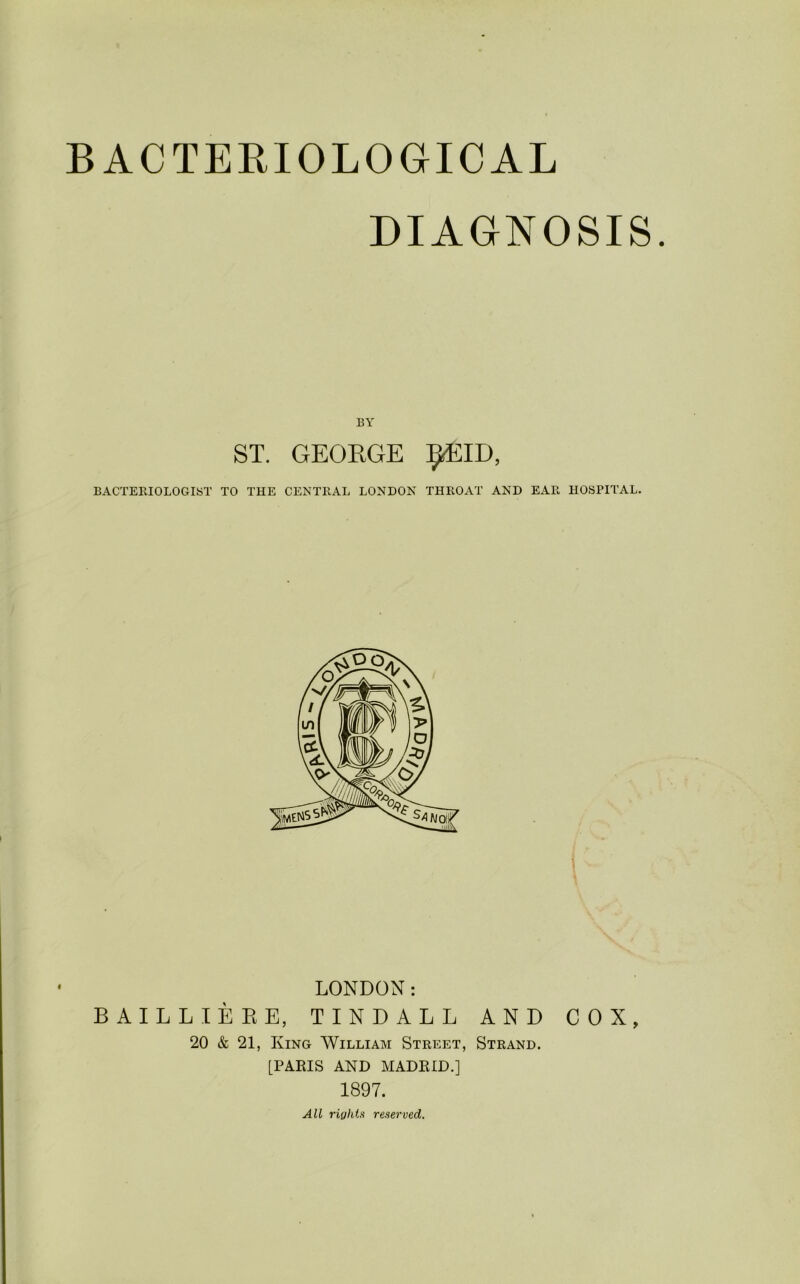 BACTEKIOLOGICAL DIAGNOSIS. BY ST. GEORGE ^acID, BACTERIOLOGIST TO THE CENTRAL LONDON THROAT AND EAR HOSPITAL. LONDON: BAILLIEEE, TINDALL AND COX, 20 & 21, King William Street, Strand. [PARIS AND MADRID.] 1897. All rights reserved.