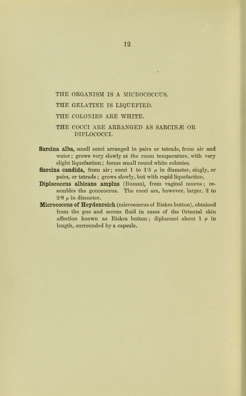 THE ORGANISM IS A MICROCOCCUS. THE GELATINE IS LIQUEFIED. THE COLONIES ARE WHITE. THE COCCI ARE ARRANGED AS SARCIN.E OR DIPLOCOCCI. Sarcina alba, small cocci arranged in pairs or tetrads, from air and water; grows very slowly at the room temperature, with very slight liquefaction; forms small round white colonies. Sarcina Candida, from air; cocci 1 to 1‘5 i-i in diameter, singly, or pairs, or tetrads ; grows slowly, but with rapid liquefaction. Diplococcus albicans ampins (Bumm), from vaginal mucus; re- sembles the gonococcus. The cocci are, however, larger, 2 to 2*8 fi in diameter. Micrococcus of Heydenreicli (micrococcus of Biskra button), obtained from the pus and serous fluid in cases of the Oriental skin affection known as Biskra button ; diplococci about 1 i-( in length, surrounded by a capsule.