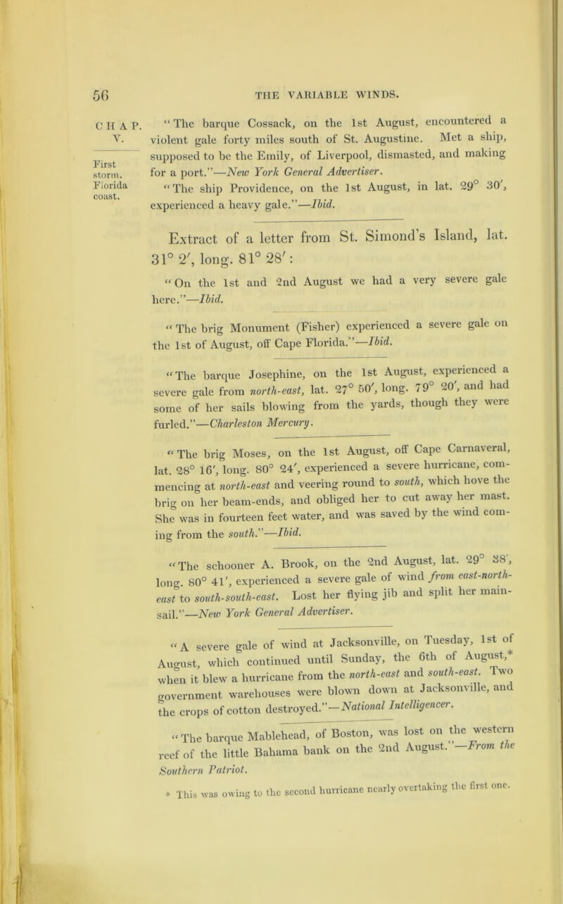 C II A Y. First storm. Florida coast. “ The barque Cossack, on the 1st August, encountered a violent gale forty miles south of St. Augustine. Met a ship, supposed to be the Emily, of Liverpool, dismasted, and making for a port.”—New York General Advertiser. “The ship Providence, on the 1st August, in lat. 29° 30, experienced a heavy gale.”—Ibid. Extract of a letter from St. Simond’s Island, lat. 31° 2', long. 81° 28': “On the 1st and 2nd August we had a very severe gale here.”—Ibid. “ The brig Monument (Fisher) experienced a severe gale on the 1st of August, olf Cape Florida. ’ Ibid. “The barque Josephine, on the 1st August, experienced a severe gale from north-east, lat. 27° 30 , long. / 9 20 , and had some of her sails blowing from the yards, though they were furled.”—Charleston Mercury. “The brig Moses, on the 1st August, off Cape Carnaveral, lat. 2S° 16', long. 80° 24', experienced a severe hurricane, com- mencing at north-east and veering round to south, which hove the brig on her beam-ends, and obliged her to cut away her mast. She was in fourteen feet water, and was saved by the wind com- ing from the south.' —Ibid. “The schooner A. Brook, on the 2nd August, lat. 29 38, long. 80° 41', experienced a severe gale of wind from east-north- eastto south-south-east. Lost her flying jib and split her main- sail.”—New York General Advertiser. “A severe gale of wind at Jacksonville, on Tuesday, 1st of August, which continued until Sunday, the 6tli of August,* when it blew a hurricane from the north-east and south-east. Two government warehouses were blown down at Jacksonville, and the crops of cotton destroyed.”—National Intelligencer. “ The barque Mablehead, of Boston, was lost on the western reef of the little Bahama bank on the 2nd August .-From the Southern Patriot. * This was owing to the second hurricane nearly overtaking the first one.