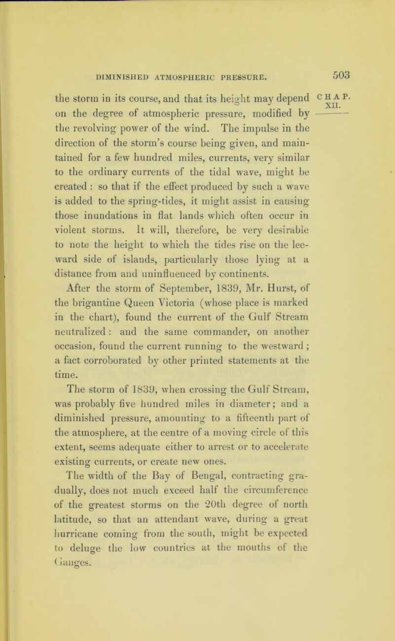 DIMINISHED ATMOSPHERIC PRESSURE. the storm in its course, and that its height may depend on the degree of atmospheric pressure, modified by the revolving power of the wind. The impulse in the direction of the storm’s course being given, and main- tained for a few hundred miles, currents, very similar to the ordinary currents of the tidal wave, might be created : so that if the effect produced by such a wave is added to the spring-tides, it might assist in causing those inundations in flat lands which often occur in violent storms. It will, therefore, be very desirable to note the height to which the tides rise on the lee- ward side of islands, particularly those lying at a distance from and uninfluenced by continents. After the storm of September, 1839, Mr. Hurst, of the brigantine Queen Victoria (whose place is marked in the chart), found the current of the Gulf Stream neutralized : and the same commander, on another occasion, found the current running to the westward ; a fact corroborated by other printed statements at the time. The storm of 1839, when crossing the Gulf Stream, was probably five hundred miles in diameter; and a diminished pressure, amounting to a fifteenth part of the atmosphere, at the centre of a moving circle of this extent, seems adecpiate either to arrest or to accelerate existing currents, or create new ones. The width of the Bay of Bengal, contracting gra- dually, does not much exceed half the circumference of the greatest storms on the 20th degree of north latitude, so that an attendant wave, during a great hurricane coming from the south, might be expected to deluge the low countries at tiie mouths of the (ianges. CHAP.