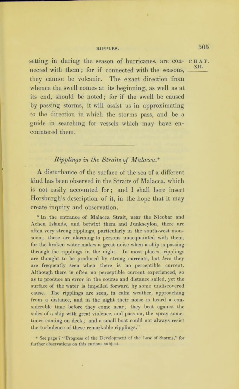 RIPPLES. setting in during the season of hurricanes, are con- nected with them ; for if connected with the seasons, they cannot be volcanic. The exact direction from whence the swell comes at its beginning, as well as at its end, should be noted; for if the swell be caused by passing storms, it will assist us in approximating to the direction in which the storms pass, and be a guide in searching for vessels which may have en- countered them. Rippling s in the Straits of Malacca* A disturbance of the surface of the sea of a different kind has been observed in the Straits of Malacca, which is not easily accounted for; and I shall here insert Horsburgh’s description of it, in the hope that it may create inquiry and observation. “ In the entrance of Malacca Strait, near the Nicobar and Aclien Islands, and betwixt them and Junkseylon, there are often very strong ripplings, particularly in the south-wrest mon- soon ; these are alarming to persons unacquainted with them, for the broken water makes a great noise when a ship is passing through the ripplings in the night. In most places, ripplings are thought to be produced by strong currents, but here they are frequently seen when there is no perceptible current. Although there is often no perceptible current experienced, so as to produce an error in the course and distance sailed, yet the surface of the w'ater is impelled forward by some undiscovered cause. The ripplings are seen, in calm weather, approaching from a distance, and in the night their noise is heard a con- siderable time before they come near; they beat against the sides of a ship with great violence, and pass on, the spray some- times coming on deck; and a small boat could not alw ays resist the turbulence of these remarkable ripplings.” * See page 7 “Progress of the Development of the Law of Storms,” for further observations on this curious subject. CHAP.