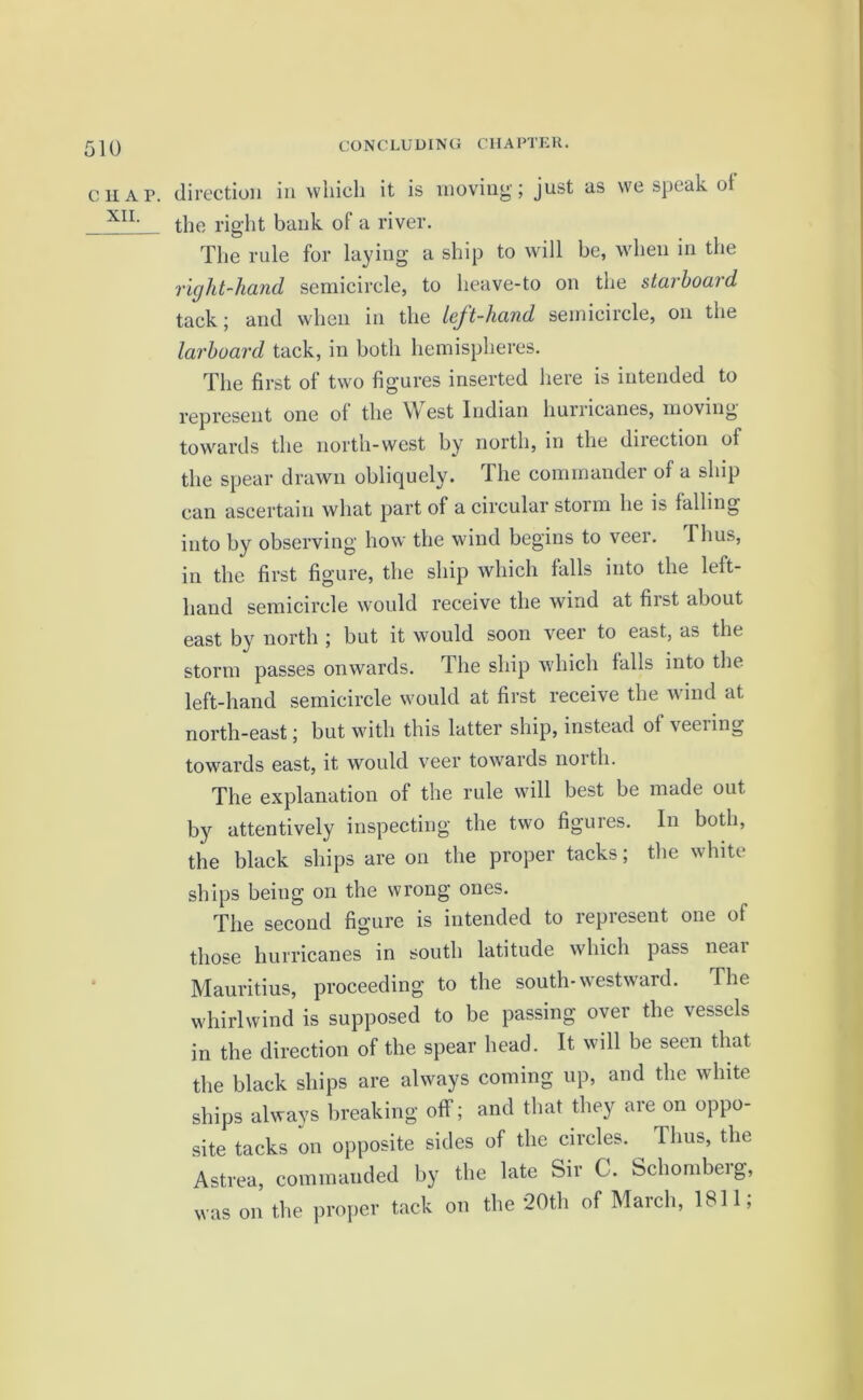 C H A P. XII. direction in which it is moving'; just as we speak ot the right bank of a river. The rule for laying a ship to will be, when in the right-hand semicircle, to heave-to on the starboard tack; and when in the left-hand semicircle, on the larboard tack, in both hemispheres. The first of two figures inserted here is intended to represent one of the West Indian hunicanes, moving towards the north-west by north, in the dnection of the spear drawn obliquely. The commander of a ship can ascertain what part of a circular storm he is lulling into by observing how the wind begins to veer. Thus, in the first figure, the ship which falls into the left- hand semicircle would receive the wind at fiist about east by north ; but it would soon veer to east, as the storm passes onwards. The ship which falls into the left-hand semicircle would at first receive the wind at north-east; but with this latter ship, instead ot \eeiing towards east, it would veer towards north. The explanation of the rule will best be made out by attentively inspecting the two figures. In both, the black ships are on the proper tacks; the white ships being on the wrong ones. The second figure is intended to represent one of those hurricanes in south latitude which pass neai Mauritius, proceeding to the south-westward. The whirlwind is supposed to be passing over the vessels in the direction of the spear head. It will be seen that the black ships are always coming up, and the white ships always breaking off; and that they are on oppo- site tacks on opposite sides of the circles. Thus, the Astrea, commanded by the late Sir C. Schomberg, was on the proper tack on the 20th of March, 1811,