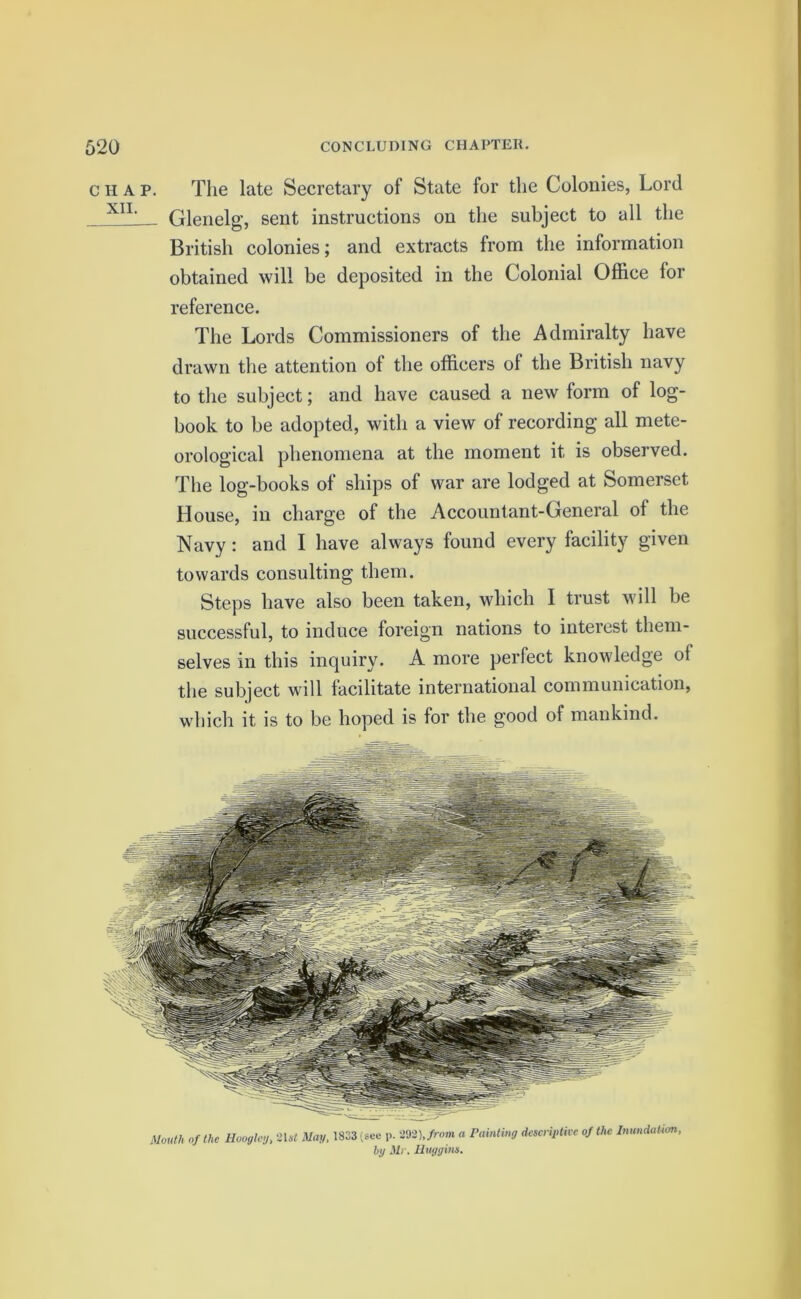 chap. The late Secretary of State for the Colonies, Lord XIL Glenelg, sent instructions on the subject to all the British colonies; and extracts from the information obtained will be deposited in the Colonial Office for reference. The Lords Commissioners of the Admiralty have drawn the attention of the officers of the British navy to the subject; and have caused a new form of log- book to be adopted, with a view of recording all mete- orological phenomena at the moment it is observed. The log-books of ships of war are lodged at Somerset House, in charge of the Accountant-General of the Navy : and I have always found every facility given towards consulting them. Steps have also been taken, which I trust will be successful, to induce foreign nations to interest them- selves in this inquiry. A more perfect knowledge of the subject will facilitate international communication, which it is to be hoped is for the good of mankind. Mouth of the Huoglcy, 2Dt May, 1833 (see p. m\from a Painting descriptive of the Inundation, by Mr. Huggins.