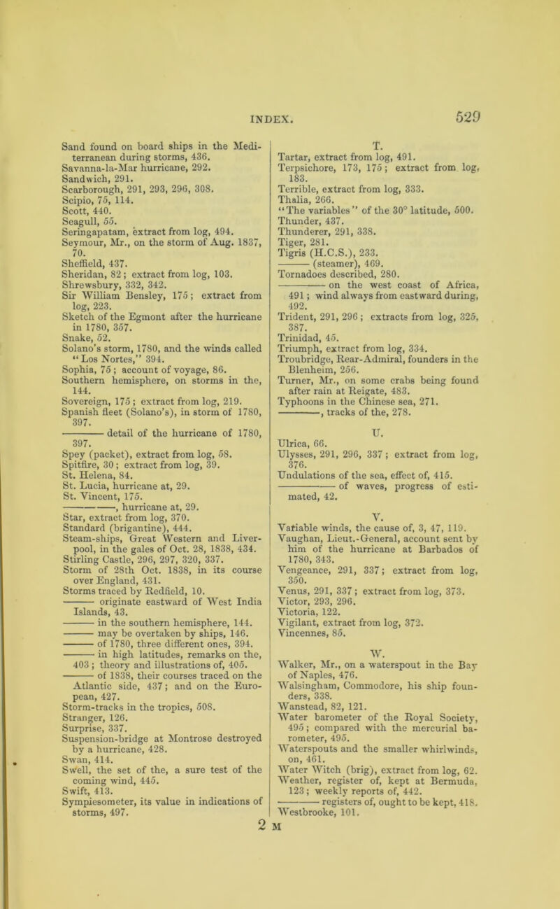 Sand found on board ships in the Medi- terranean during storms, 436. Savanna-la-Mar hurricane, 292. Sandwich, 291. Scarborough, 291, 293, 296, 308. Scipio, 75, 114. Scott, 440. Seagull, 55. Seringapatam, extract from log, 494. Seymour, Mr., on the storm of Aug. 1837, 70. Sheffield, 437. Sheridan, 82; extract from log, 103. Shrewsbury, 332, 342. Sir William Bensley, 175; extract from log, 223. Sketch of the Egmont after the hurricane in 1780, 357. Snake, 52. Solano’s storm, 1780, and the winds called “ Los Nortes,” 394. Sophia, 75; account of voyage, 86. Southern hemisphere, on storms in the, 144. Sovereign, 175 ; extract from log, 219. Spanish fleet (Solano’s), in storm of 1780, 397. detail of the hurricane of 1780, 397. Spey (packet), extract from log, 58. Spitfire, 30; extract from log, 39. St. Helena, 84. St. Lucia, hurricane at, 29. St. Vincent, 175. , hurricane at, 29. Star, extract from log, 370. Standard (brigantine), 444. Steam-ships, Great Western and Liver- pool, in the gales of Oct. 28, 1838, 434. Stirling Castle, 296, 297, 320, 337. Storm of 28th Oct. 1838, in its course over England, 431. Storms traced by Redficld, 10. originate eastward of West India Islands, 43. in the southern hemisphere, 144. may be overtaken by ships, 146. of 1780, three different ones, 394. in high latitudes, remarks on the, 403 ; theory and illustrations of, 405. of 1838, their courses traced on the Atlantic side, 437; and on the Euro- pean, 427. Storm-tracks in the tropics, 508. Stranger, 126. Surprise, 337. Suspension-bridge at Montrose destroyed by a hurricane, 428. Swan, 414. Swell, the set of the, a sure test of the coming wind, 445. Swift, 413. Sympiesometer, its value in indications of storms, 497. 2 T. Tartar, extract from log, 491. Terpsichore, 173, 175; extract from log, 183. Terrible, extract from log, 333. Thalia, 266. “The variables” of the 30° latitude, 500. Thunder, 437. Thunderer, 291, 338. Tiger, 281. Tigris (H.C.S.), 233. (steamer), 469. Tornadoes described, 280. on the west coast of Africa, 491; wind always from eastward during, 492. Trident, 291, 296 ; extracts from log, 325, 387. Trinidad, 45. Triumph, extract from log, 334. Troubridge, Rear-Admiral, founders in the Blenheim, 256. Turner, Mr., on some crabs being found after rain at Reigate, 483. Typhoons in the Chinese sea, 271. , tracks of the, 278. IT. Ulrica, 66. Ulysses, 291, 296, 337; extract from log, 376. Undulations of the sea, effect of, 415. of waves, progress of esti- mated, 42. V. Vatiable winds, the cause of, 3, 47, 119. Vaughan, Lieut.-General, account sent by him of the hurricane at Barbados of 1780, 343. Vengeance, 291, 337; extract from log, 350. Venus, 291, 337; extract from log, 373. Victor, 293, 296. Victoria, 122. Vigilant, extract from log, 372. Vincennes, 85. W. Walker, Mr., on a waterspout in the Bay of Naples, 476. Walsingham, Commodore, his ship foun- ders, 338. Wanstead, 82, 121. Water barometer of the Royal Society, 495; compared with the mercurial ba- rometer, 495. Waterspouts and the smaller whirlwinds, on, 461. Water Witch (brig), extract from log, 62. Weather, register of, kept at Bermuda, 123 ; weekly reports of, 442. registers of, ought to be kept, 418. Westbrooke, 101. M