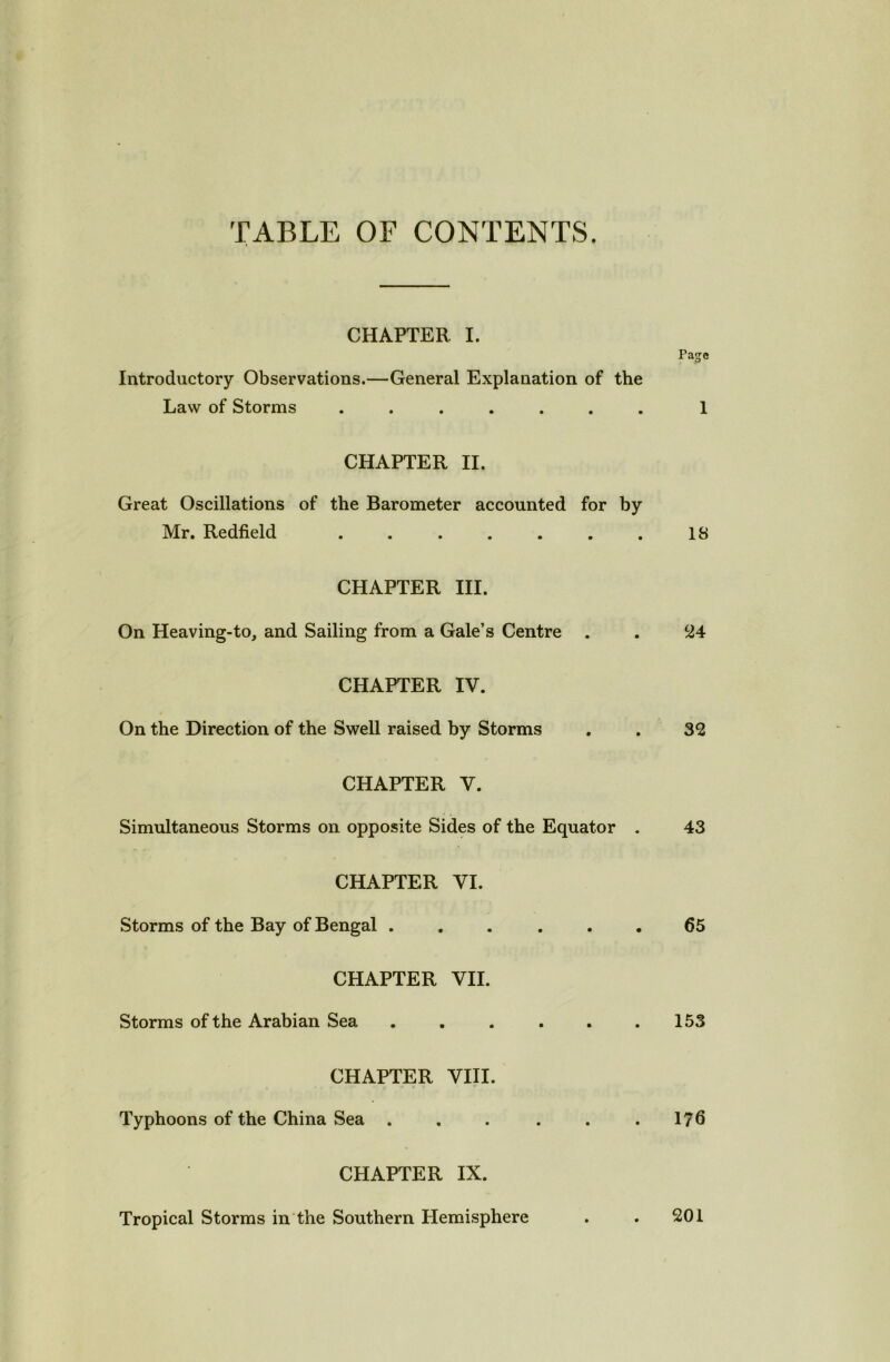 TABLE OF CONTENTS. CHAPTER. I. Introductory Observations.—General Explanation of the Law of Storms ....... Page 1 CHAPTER II. Great Oscillations of the Barometer accounted for by Mr. Redfield . . . . . . . 18 CHAPTER III. On Heaving-to, and Sailing from a Gale’s Centre . . 24 CHAPTER IV. On the Direction of the Swell raised by Storms . . 32 CHAPTER V. Simultaneous Storms on opposite Sides of the Equator . 43 CHAPTER VI. Storms of the Bay of Bengal ...... 65 CHAPTER VII. Storms of the Arabian Sea . . . . . .153 CHAPTER VIII. Typhoons of the China Sea . . . . . .176 CHAPTER IX. Tropical Storms in the Southern Hemisphere 201
