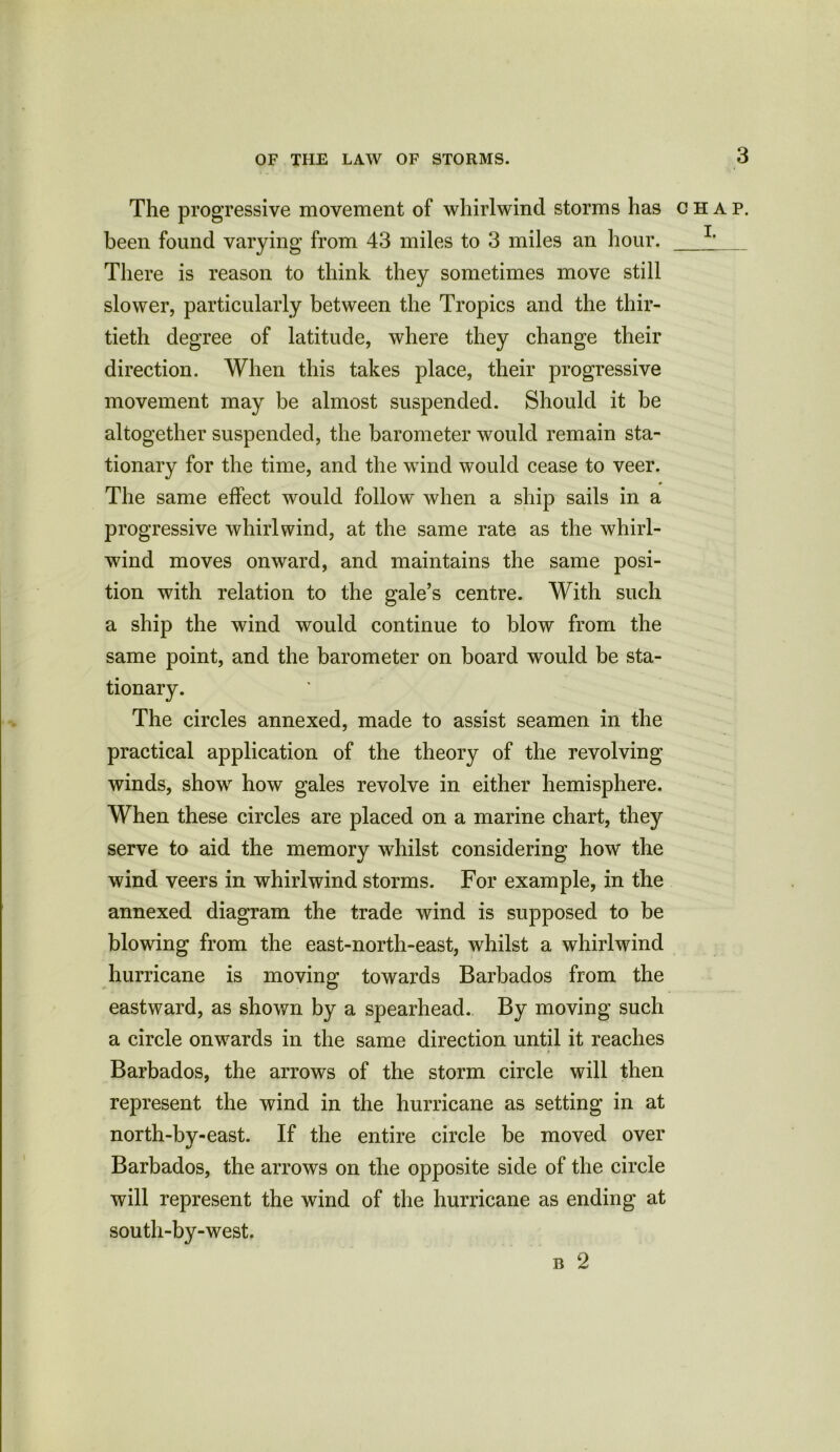 The progressive movement of whirlwind storms has chap. been found varying from 43 miles to 3 miles an hour. 1> There is reason to think they sometimes move still slower, particularly between the Tropics and the thir- tieth degree of latitude, where they change their direction. When this takes place, their progressive movement may be almost suspended. Should it be altogether suspended, the barometer would remain sta- tionary for the time, and the wind would cease to veer. The same effect would follow when a ship sails in a progressive whirlwind, at the same rate as the whirl- wind moves onward, and maintains the same posi- tion with relation to the gale’s centre. With such a ship the wind would continue to blow from the same point, and the barometer on board would be sta- tionary. The circles annexed, made to assist seamen in the practical application of the theory of the revolving winds, show how gales revolve in either hemisphere. When these circles are placed on a marine chart, they serve to aid the memory whilst considering how the wind veers in whirlwind storms. For example, in the annexed diagram the trade wind is supposed to be blowing from the east-north-east, whilst a whirlwind hurricane is moving towards Barbados from the eastward, as shown by a spearhead. By moving such a circle onwards in the same direction until it reaches Barbados, the arrows of the storm circle will then represent the wind in the hurricane as setting in at north-bv-east. If the entire circle be moved over •j Barbados, the arrows on the opposite side of the circle will represent the wind of the hurricane as ending at south-by-west. b 2