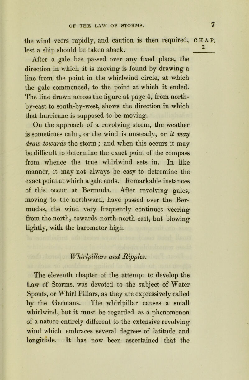 the wind veers rapidly, and caution is then required, chap. lest a ship should be taken aback. L After a gale has passed over any fixed place, the direction in which it is moving is found by drawing a line from the point in the whirlwind circle, at which the gale commenced, to the point at which it ended. The line drawn across the figure at page 4, from north- by-east to south-by-west, shows the direction in which that hurricane is supposed to be moving. On the approach of a revolving storm, the weather is sometimes calm, or the wind is unsteady, or it may draw towards the storm ; and when this occurs it may be difficult to determine the exact point of the compass from whence the true whirlwind sets in. In like manner, it may not always be easy to determine the exact point at which a gale ends. Remarkable instances of this occur at Bermuda. After revolving gales, moving to the northward, have passed over the Ber- mudas, the wind very frequently continues veering from the north, towards north-north-east, but blowing lightly, with the barometer high. Whirlpillars and Ripples. The eleventh chapter of the attempt to develop the Law of Storms, was devoted to the subject of Water Spouts, or Whirl Pillars, as they are expressively called by the Germans. The whirlpillar causes a small whirlwind, but it must be regarded as a phenomenon of a nature entirely different to the extensive revolving wind which embraces several degrees of latitude and longitude. It has now been ascertained that the