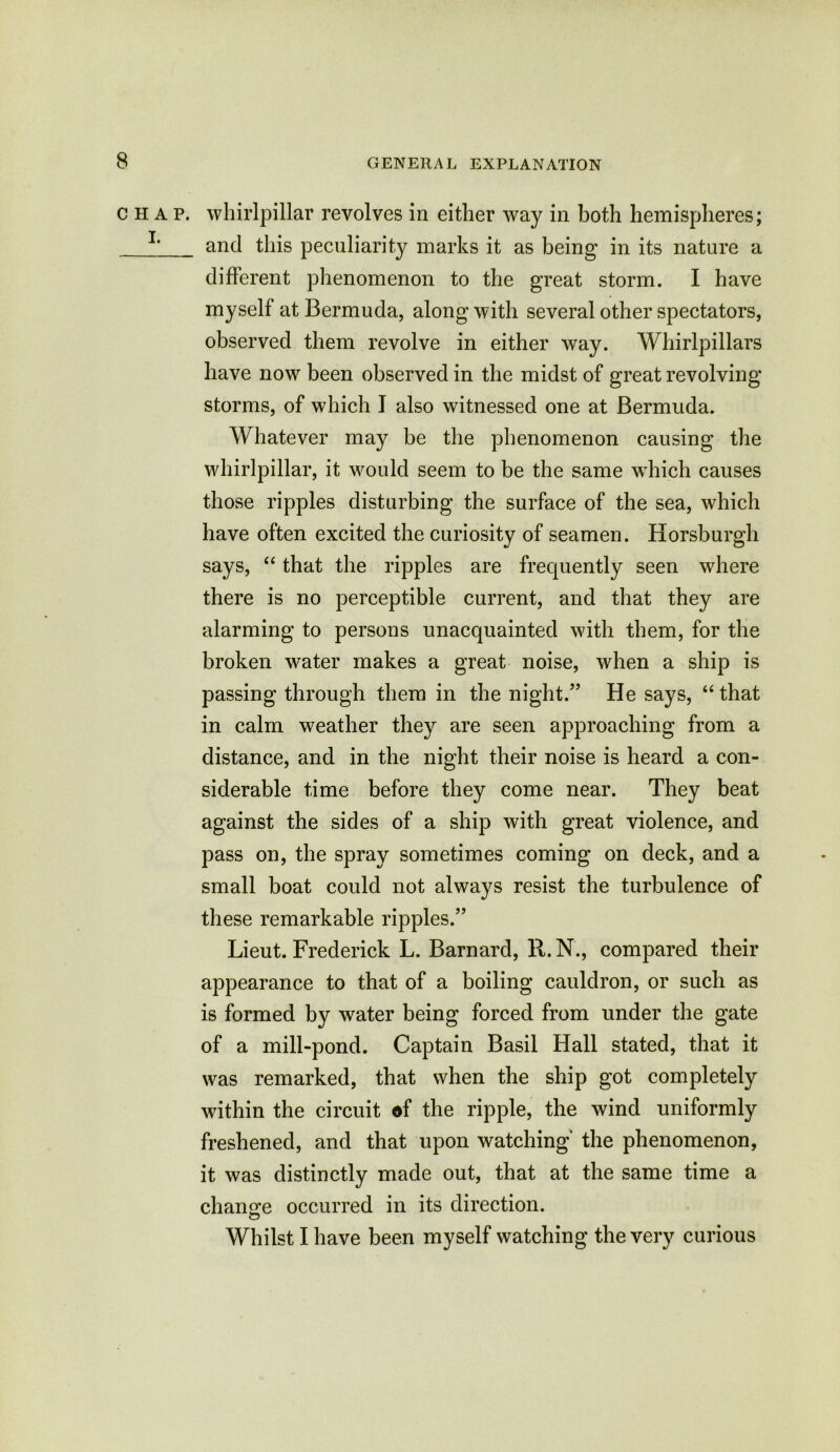 chap, whirlpillar revolves in either way in both hemispheres; and this peculiarity marks it as being in its nature a different phenomenon to the great storm. I have myself at Bermuda, along with several other spectators, observed them revolve in either way. Whirlpillars have now been observed in the midst of great revolving storms, of which I also witnessed one at Bermuda. Whatever may be the phenomenon causing the whirlpillar, it would seem to be the same which causes those ripples disturbing the surface of the sea, which have often excited the curiosity of seamen. Horsburgh says, “ that the ripples are frequently seen where there is no perceptible current, and that they are alarming to persons unacquainted with them, for the broken water makes a great noise, when a ship is passing through them in the night.” He says, “ that in calm weather they are seen approaching from a distance, and in the night their noise is heard a con- siderable time before they come near. They beat against the sides of a ship with great violence, and pass on, the spray sometimes coming on deck, and a small boat could not always resist the turbulence of these remarkable ripples.” Lieut. Frederick L. Barnard, K.N., compared their appearance to that of a boiling cauldron, or such as is formed by water being forced from under the gate of a mill-pond. Captain Basil Hall stated, that it was remarked, that when the ship got completely within the circuit df the ripple, the wind uniformly freshened, and that upon watching' the phenomenon, it was distinctly made out, that at the same time a chancre occurred in its direction. O Whilst I have been myself watching the very curious