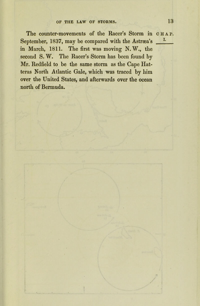 The counter-movements of the Racer’s Storm in chap. September, 1837, may be compared with the Astrsea’s 11 in March, 1811. The first was moving N. W., the second S. W. The Racer’s Storm has been found by Mr. Redfield to be the same storm as the Cape Hat- teras North Atlantic Gale, which was traced by him over the United States, and afterwards over the ocean north of Bermuda.