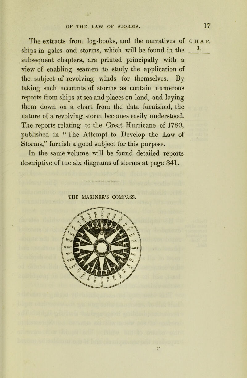 The extracts from log-books, and the narratives of c h a p. ships in gales and storms, which will be found in the L subsequent chapters, are printed principally with a view of enabling seamen to study the application of the subject of revolving winds for themselves. By taking such accounts of storms as contain numerous reports from ships at sea and places on land, and laying them down on a chart from the data furnished, the nature of a revolving storm becomes easily understood. Tiie reports relating to the Great Hurricane of 1780, published in “ The Attempt to Develop the Law of Storms,” furnish a good subject for this purpose. In the same volume will be found detailed reports descriptive of the six diagrams of storms at page 341. THE MARINER’S COMPASS. c