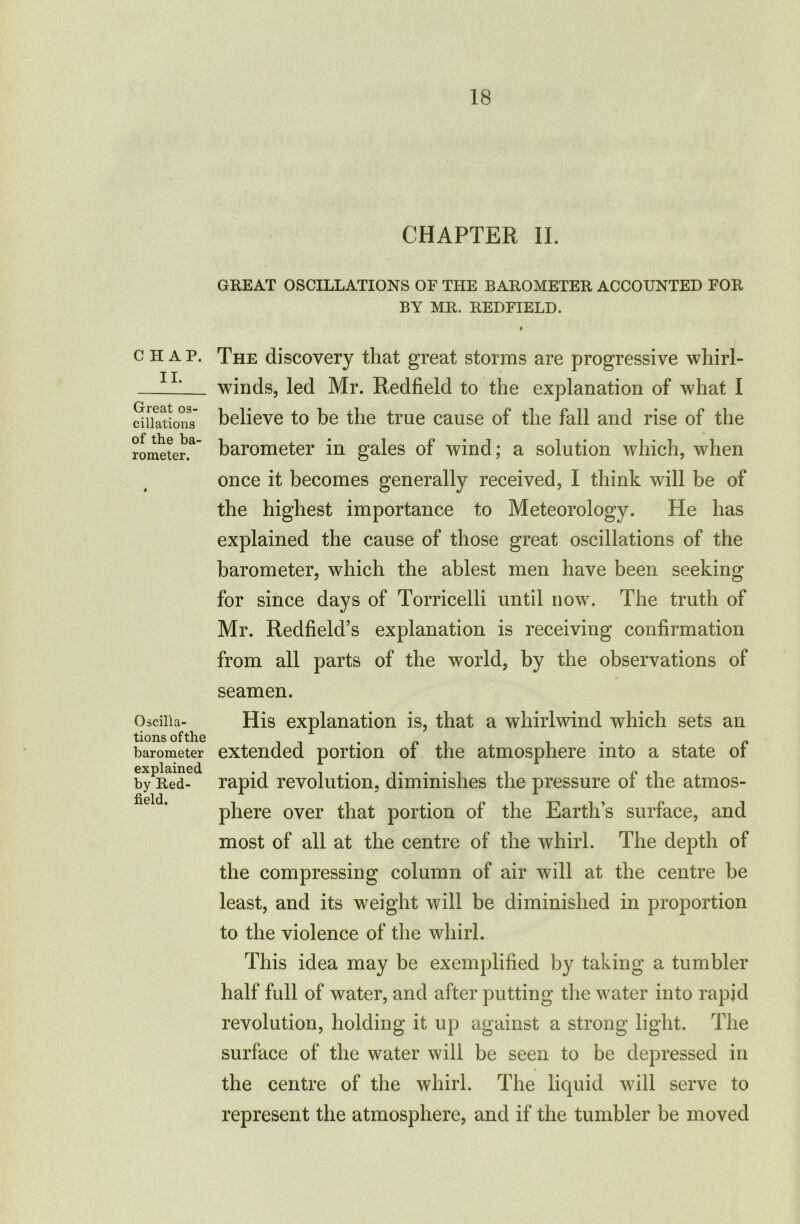 CHAP. II. Great os- cillations of the ba- rometer. Oscilla- tions ofthe barometer explained by Red- field. CHAPTER II. GREAT OSCILLATIONS OF THE BAROMETER ACCOUNTED FOR BY MR. REDFIELD. » The discovery that great storms are progressive whirl- winds, led Mr. Redfield to the explanation of what I believe to be the true cause of the fall and rise of the barometer in gales of wind; a solution which, when once it becomes generally received, I think will be of the highest importance to Meteorology. He has explained the cause of those great oscillations of the barometer, which the ablest men have been seeking for since days of Torricelli until now. The truth of Mr. Redfield’s explanation is receiving confirmation from all parts of the world, by the observations of seamen. His explanation is, that a whirlwind which sets an extended portion of the atmosphere into a state of rapid revolution, diminishes the pressure of the atmos- phere over that portion of the Earth’s surface, and most of all at the centre of the whirl. The depth of the compressing column of air will at the centre be least, and its weight will be diminished in proportion to the violence of the whirl. This idea may be exemplified by taking a tumbler half full of water, and after putting the water into rapid revolution, holding it up against a strong light. The surface of the water will be seen to be depressed in the centre of the whirl. The liquid will serve to represent the atmosphere, and if the tumbler be moved