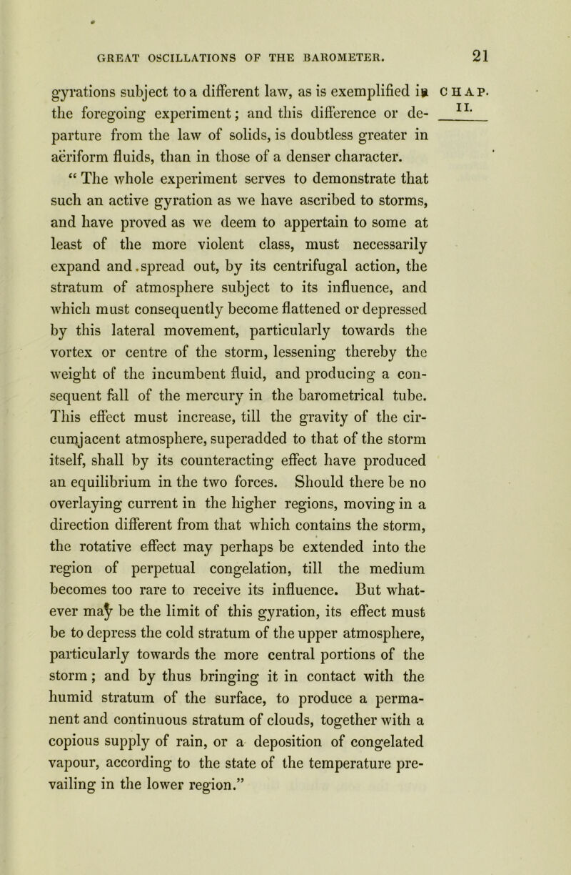 * GREAT OSCILLATIONS OF THE BAROMETER. gyrations subject to a different law, as is exemplified i? the foregoing experiment; and this difference or de- parture from the law of solids, is doubtless greater in aeriform fluids, than in those of a denser character. “ The whole experiment serves to demonstrate that such an active gyration as we have ascribed to storms, and have proved as we deem to appertain to some at least of the more violent class, must necessarily expand and. spread out, by its centrifugal action, the stratum of atmosphere subject to its influence, and which must consequently become flattened or depressed by this lateral movement, particularly towards the vortex or centre of the storm, lessening thereby the weight of the incumbent fluid, and producing a con- sequent fall of the mercury in the barometrical tube. This effect must increase, till the gravity of the cir- cumjacent atmosphere, superadded to that of the storm itself, shall by its counteracting effect have produced an equilibrium in the two forces. Should there be no overlaying current in the higher regions, moving in a direction different from that which contains the storm, the rotative effect may perhaps be extended into the region of perpetual congelation, till the medium becomes too rare to receive its influence. But what- ever ma]r be the limit of this gyration, its effect must be to depress the cold stratum of the upper atmosphere, particularly towards the more central portions of the storm; and by thus bringing it in contact with the humid stratum of the surface, to produce a perma- nent and continuous stratum of clouds, together with a copious supply of rain, or a deposition of congelated vapour, according to the state of the temperature pre- vailing in the lower region.” 21 CHAP.