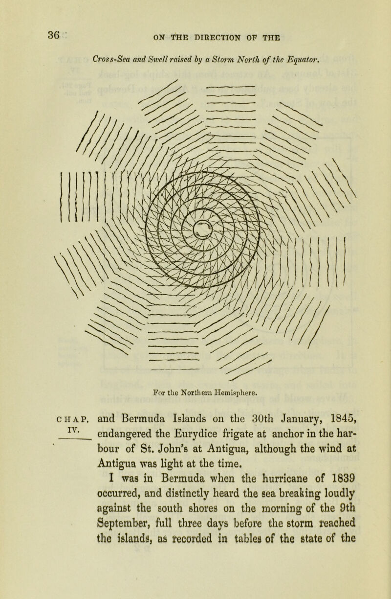 Cross-Sea and Swell raised hj a Storm North of the Equator. For tlie Northern Hemisphere. chap, and Bermuda Islands on the 30th January, 1845, IV> endangered the Eurydice frigate at anchor in the har- bour of St. John’s at Antigua, although the wind at Antigua was light at the time. I was in Bermuda when the hurricane of 1839 occurred, and distinctly heard the sea breaking loudly against the south shores on the morning of the 9th September, full three days before the storm reached the islands, as recorded in tables of the state of the