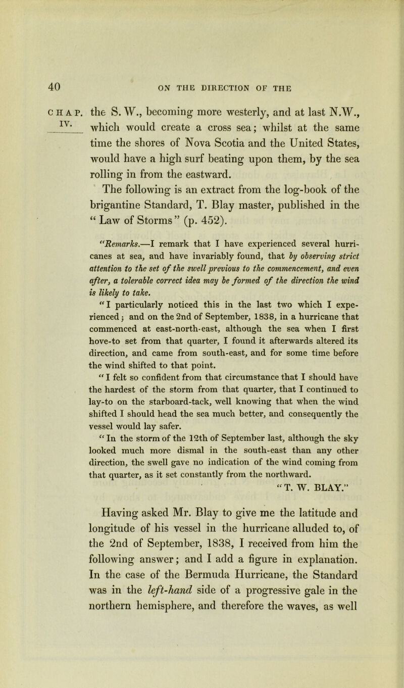 C IT A P. IY. the S. W., becoming more westerly, and at last N.W., which would create a cross sea; whilst at the same time the shores of Nova Scotia and the United States, would have a high surf beating upon them, by the sea rolling in from the eastward. The following is an extract from the log-book of the brigantine Standard, T. Blay master, published in the “ Law of Storms” (p. 452). “Remarks.—I remark that I have experienced several hurri- canes at sea, and have invariably found, that by observing strict attention to the set of the swell previous to the commencement, and even after, a tolerable correct idea may be formed of the direction the wind is likely to take. “I particularly noticed this in the last two which I expe- rienced 5 and on the 2nd of September, 1838, in a hurricane that commenced at east-north-east, although the sea when I first hove-to set from that quarter, I found it afterwards altered its direction, and came from south-east, and for some time before the wind shifted to that point. “ I felt so confident from that circumstance that I should have the hardest of the storm from that quarter, that I continued to lay-to on the starboard-tack, well knowing that when the wind shifted I should head the sea much better, and consequently the vessel would lay safer. “ In the storm of the 12th of September last, although the sky looked much more dismal in the south-east than any other direction, the swell gave no indication of the wind coming from that quarter, as it set constantly from the northward. “ T. W. BLAY.” Having asked Mr. Blay to give me the latitude and longitude of his vessel in the hurricane alluded to, of the 2nd of September, 1838, I received from him the following answer; and I add a figure in explanation. In the case of the Bermuda Hurricane, the Standard was in the left-hand side of a progressive gale in the northern hemisphere, and therefore the waves, as well