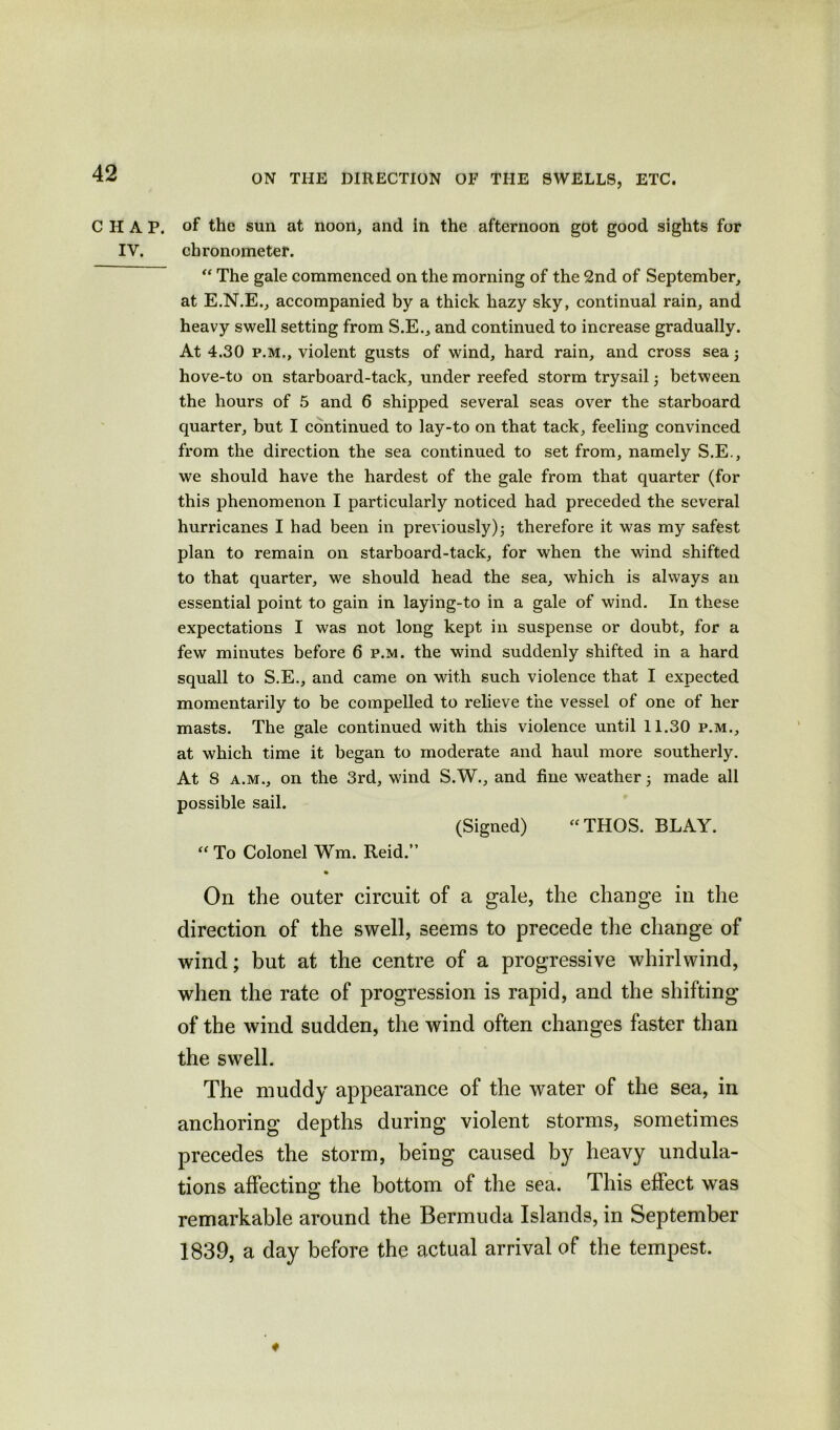 ON THE DIRECTION OF THE SWELLS, ETC. CHAP, of the sun at noon, and in the afternoon got good sights for IV. chronometer. “ The gale commenced on the morning of the 2nd of September, at E.N.E., accompanied by a thick hazy sky, continual rain, and heavy swell setting from S.E., and continued to increase gradually. At 4.30 p.m., violent gusts of wind, hard rain, and cross sea; hove-to on starboard-tack, under reefed storm trysail between the hours of 5 and 6 shipped several seas over the starboard quarter, but I continued to lay-to on that tack, feeling convinced from the direction the sea continued to set from, namely S.E., we should have the hardest of the gale from that quarter (for this phenomenon I particularly noticed had preceded the several hurricanes I had been in previously); therefore it was my safest plan to remain on starboard-tack, for when the wind shifted to that quarter, we should head the sea, which is always an essential point to gain in laying-to in a gale of wind. In these expectations I was not long kept in suspense or doubt, for a few minutes before 6 p.m. the wind suddenly shifted in a hard squall to S.E., and came on with such violence that I expected momentarily to be compelled to relieve the vessel of one of her masts. The gale continued with this violence until 11.30 p.m., at which time it began to moderate and haul more southerly. At 8 a.m., on the 3rd, wind S.W., and fine weather made all possible sail. (Signed) “THOS. BLAY. “ To Colonel Wm. Reid.” On the outer circuit of a gale, the change in the direction of the swell, seems to precede the change of wind; but at the centre of a progressive whirlwind, when the rate of progression is rapid, and the shifting of the wind sudden, the wind often changes faster than the swell. The muddy appearance of the water of the sea, in anchoring depths during violent storms, sometimes precedes the storm, being caused by heavy undula- tions affecting the bottom of the sea. This effect was remarkable around the Bermuda Islands, in September 1839, a day before the actual arrival of the tempest.