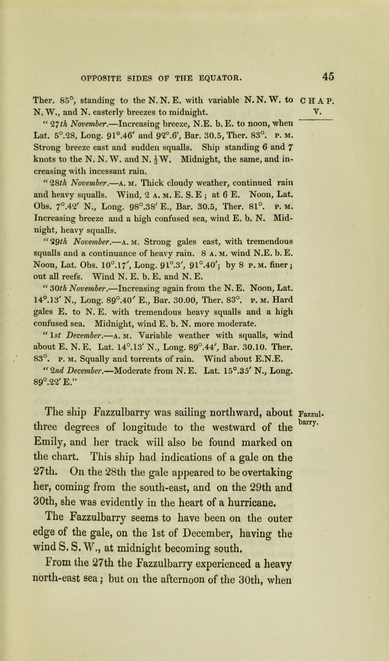 Ther. 85°, standing to the N. N. E. with variable N. N. W. to N. W., and N. easterly breezes to midnight. “ 27th November.—Increasing breeze, N.E. b. E. to noon, when Lat. 5°.28, Long. 91°.46' and 9*2°.(3', Bar. 30.5, Ther. 83°. p. m. Strong breeze east and sudden squalls. Ship standing 6 and 7 knots to the N. N. W. and N. J W. Midnight, the same, and in- creasing with incessant rain. “28th November.—a. m. Thick cloudy weather, continued rain and heavy squalls. Wind, 2 a. m. E. S. E 3 at 6 E. Noon, Lat. Obs. 7°.42' N., Long. 98°.38' E., Bar. 30.5, Ther. 81°. p. m. Increasing breeze and a high confused sea, wind E. b. N. Mid- night, heavy squalls. “ 29th November.—a. m. Strong gales east, with tremendous squalls and a continuance of heavy rain. 8 a. m. wind N.E. b. E. Noon, Lat. Obs. lO0.^', Long. 91°.3', 91°.40'3 by 8 p.m. finer j out all reefs. Wind N. E. b. E. and N. E. “ 30th November.—Increasing again from the N. E. Noon, Lat. 14°. 13' N., Long. 89°.40' E., Bar. 30.00, Ther. 83°. p. m. Hard gales E. to N. E. with tremendous heavy squalls and a high confused sea. Midnight, wind E. b. N. more moderate. “ ls£ December.—a. m. Variable weather with squalls, wind about E. N.E. Lat. 14°.13' N., Long. 89°.44', Bar. 30.10. Ther. 83°. p. m. Squally and torrents of rain. Wind about E.N.E. “2nd December.—Moderate from N.E. Lat. 15°.35' N., Long. 89°.22' E.” The ship Fazzulbarry was sailing northward, about three degrees of longitude to the westward of the Emily, and her track will also be found marked on the chart. This ship had indications of a gale on the 27th. On the 28th the gale appeared to be overtaking her, coming from the south-east, and on the 29th and 30th, she was evidently in the heart of a hurricane. The Fazzulbarry seems to have been on the outer edge of the gale, on the 1st of December, having the wind S. S. W., at midnight becoming south. From the 27th the Fazzulbarry experienced a heavy north-east sea; but on the afternoon of the 30th, when CHAP. v. Fazzul- barry.