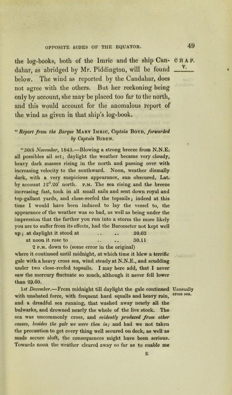 the log-books, both of the Imric and the ship Can- dahar, as abridged by Mr. Piddington, will be found below. The wind as reported by the Candahar, does not agree with the others. But her reckoning being only by account, she may be placed too far to the north, and this would account for the anomalous report of the wind as given in that ship’s log-book. “ Report from the Barque Mary Imric, Captain Boyd, forwarded by Captain Biden. “30th November, 1843.—Blowing a strong breeze from N.N.E. all possibles ail set) daylight the weather became very cloudy, heavy dark masses rising in the north and passing over with increasing velocity to the southward. Noon, weather dismally dark, with a very suspicious appearance, sun obscured, Lat. by account 12°.20' north, p.m. The sea rising and the breeze increasing fast, took in all small sails and sent down royal and top-gallant yards, and close-reefed the topsails) indeed at this time I would have been induced to lay the vessel to, the appearance of the weather was so bad, as well as being under the impression that the farther you run into a storm the more likely you are to suffer from its effects, had the Barometer not kept well up ) at daylight it stood at .. . * 30.03 at noon it rose to .. .. 30.11 2 p.m. down to (some error in the original) where it continued until midnight, at which time it blew a terrific gale with a heavy cross sea, wind steady at N.N.E., and scudding under two close-reefed topsails. I may here add, that I never saw the mercury fluctuate so much, although it never fell lower than 29.60. ls£ December.—From midnight till daylight the gale continued with unabated force, with frequent hard squalls and heavy rain, and a dreadful sea running, that washed away nearly all the bulwarks, and drowned nearly the whole of the live stock. The sea was uncommonly cross, and evidently produced from other causes, besides the gale we were then in; and had we not taken the precaution to get every thing well secured on deck, as well as made secure aloft, the consequences might have been serious. Towards noon the weather cleared away so far as to enable me 49 CHAP. V. Unusually cross sea.