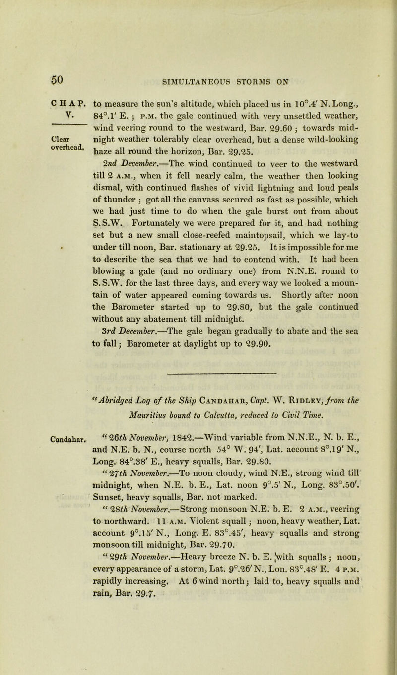 CHAP. y. Clear overhead. Candahar. to measure the sun’s altitude, which placed us in 10°.4' N. Long., 84°. 1' E. ; p.m. the gale continued with very unsettled weather, wind veering round to the westward. Bar. 29.60 ; towards mid- night weather tolerably clear overhead, but a dense wild-looking haze all round the horizon, Bar. 29.25. 2nd December.—The wind continued to veer to the westward till 2 a.m., when it fell nearly calm, the weather then looking dismal, with continued flashes of vivid lightning and loud peals of thunder ; got all the canvass secured as fast as possible, which we had just time to do when the gale burst out from about S. S.W. Fortunately we were prepared for it, and had nothing set but a new small close-reefed maintopsail, which we lay-to under till noon. Bar. stationary at 29.25. It is impossible for me to describe the sea that we had to contend with. It had been blowing a gale (and no ordinary one) from N.N.E. round to S.S.W. for the last three days, and everyway we looked a moun- tain of water appeared coming towards us. Shortly after noon the Barometer started up to 29.80, but the gale continued without any abatement till midnight. 3rd December.—The gale began gradually to abate and the sea to fall; Barometer at daylight up to 29-90. “Abridged Log of the Ship Candahar, Capt. W. Ridley, from the Mauritius bound to Calcutta, reduced to Civil Time. “ 26th November, 1842.—Wind variable from N.N.E., N. b. E., and N.E. b. N., course north 54° W. 94', Lat. account S0.19/ N., Long. 84°.38' E., heavy squalls, Bar. 29.SO. “ 27th November.—To noon cloudy, wind N.E., strong wind till midnight, when N.E. b. E., Lat. noon 9°.5' N., Long. 83°.50'. Sunset, heavy squalls, Bar. not marked. “ 2Sth November.—Strong monsoon N.E. b. E. 2 a.m., veering to northward. 11 a.m. Violent squall; noon, heavy weather, Lat. account 9°.15/N., Long. E. 83°.45', heavy squalls and strong monsoon till midnight. Bar. 29.70. “29th November.—Heavy breeze N. b. E. [with squalls; noon, every appearance of a storm, Lat. 9°.<26' N., Lon. 83°.48' E. 4 p.m. rapidly increasing. At 6 wind north; laid to, heavy squalls and rain. Bar. 29.7.